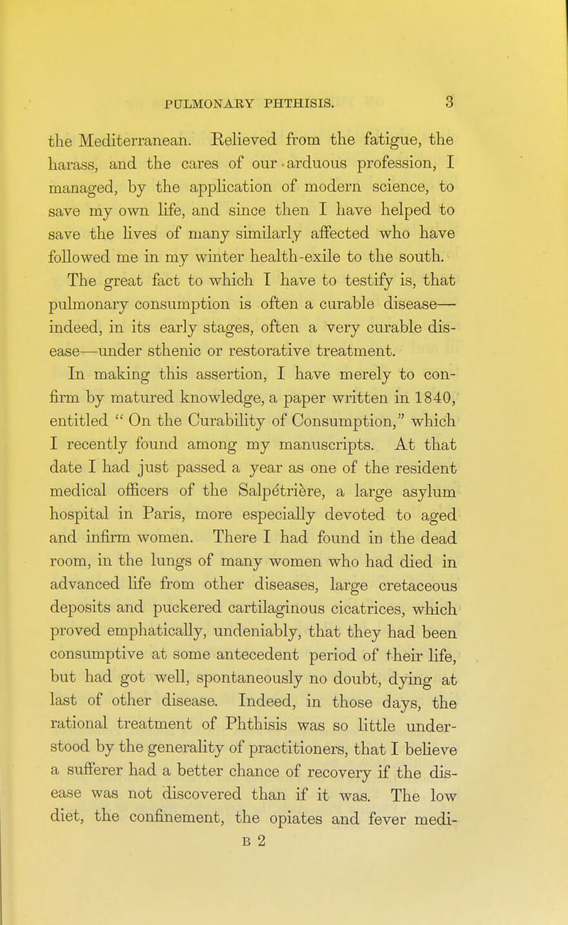 the Mediterranean. Relieved from the fatigue, the harass, and the cares of our • arduous profession, I managed, by the application of modern science, to save my own life, and since then I have helped to save the lives of many similarly affected who have followed me in my winter health-exile to the south. The great fact to which I have to testify is, that pulmonary consumption is often a curable disease— indeed, in its early stages, often a very curable dis- ease—under sthenic or restorative treatment. In making this assertion, I have merely to con- firm by matured knowledge, a paper written in 1840, entitled  On the Curability of Consumption, which I recently found among my manuscripts. At that date I had just passed a year as one of the resident medical officers of the Salpetriere, a large asylum hospital in Paris, more especially devoted to aged and infirm women. There I had found iu the dead room, in the lungs of many women who had died in advanced fife from other diseases, large cretaceous deposits and puckered cartilaginous cicatrices, which proved emphatically, undeniably, that they had been consumptive at some antecedent period of their life, but had got well, spontaneously no doubt, dying at last of other disease. Indeed, in those days, the rational treatment of Phthisis was so little under- stood by the generality of practitioners, that I believe a sufferer had a better chance of recovery if the dis- ease was not discovered than if it was. The low diet, the confinement, the opiates and fever medi- b 2