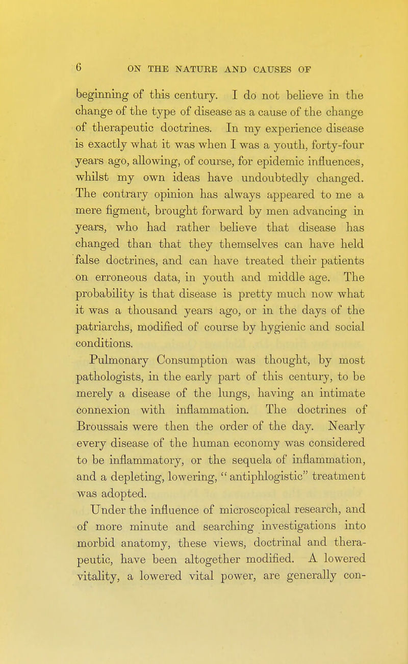 beginning of this century. I do not believe in the change of the type of disease as a cause of the change of therapeutic doctrines. In ray experience disease is exactly what it was when I was a youth, forty-four years ago, allowing, of course, for epidemic influences, whilst my own ideas have undoubtedly changed. The contrary opinion has always appeared to me a mere figment, brought forward by men advancing in years, who had rather believe that disease has changed than that they themselves can have held false doctrines, and can have treated their patients on erroneous data, in youth and middle age. The probability is that disease is pretty much now what it was a thousand years ago, or in the days of the patriarchs, modified of course by hygienic and social conditions. Pulmonary Consumption was thought, by most pathologists, in the early part of this century, to be merely a disease of the lungs, having an intimate connexion with inflammation. The doctrines of Broussais were then the order of the day. Nearly every disease of the human economy was considered to be inflammatory, or the sequela of inflammation, and a depleting, lowering,  antiphlogistic treatment was adopted. Under the influence of microscopical research, and of more minute and searching investigations into morbid anatomy, these views, doctrinal and thera- peutic, have been altogether modified. A lowered vitality, a lowered vital power, are generally con-