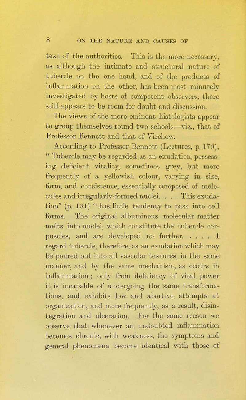text of the authorities. This is the more necessary, as although the intimate and structural nature of tubercle on the one hand, and of the products of inflammation on the other, has been most minutely investigated by hosts of competent observers, there still appears to be room for doubt and discussion. The views of the more eminent histologists appear to group themselves round two schools—viz., that of Professor Bennett and that of Virchow. According to Professor Bennett (Lectures, p. 179),  Tubercle may be regarded as an exudation, possess- ing deficient vitality, sometimes grey, but more frequently of a yellowish colour, varying in size, form, and consistence, essentially composed of mole- cules and irregularly-formed nuclei. . . . This exuda- tion (p. 181)  has little tendency to pass into cell forms. The original albuminous molecular matter melts into nuclei, which constitute the tubercle cor- puscles, and are developed no further I regard tubercle, therefore, as an exudation which may be poured out into all vascular textures, in the same manner, and by the same mechanism, as occurs in inflammation; only from deficiency of vital power it is incapable of undergoing the same transforma- tions, and exhibits low and abortive attempts at organization, and more frequently, as a result, disin- tegration and ulceration. For the same reason we observe that whenever an undoubted inflammation becomes chronic, with weakness, the symptoms and general phenomena become identical with those of