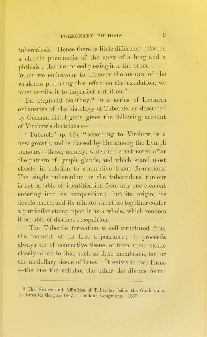 tuberculosis. Hence there is little difference between a chronic pneumonia of the apex of a lung and a phthisis ; the one indeed passing into the other When we endeavour to discover the origin of the weakness producing this effect on the exudation, we must ascribe it to imperfect nutrition. Dr. Reginald Southey,* in a series of Lectures exhaustive of the histology of Tubercle, as described by German histologists, gives the following account of Virchow's doctrines :— Tubercle (p. 12), according to Virchow, is a new growth, and is classed by him among the Lymph tumours—those, namely, which are constructed after the pattern of lymph glands, and which stand most closely in relation to connective tissue formations. The single tuberculum or the tuberculous tumour is not capable of identification from any one element entering into its composition ; but its origin, its development, and its minute structure together confer a particular stamp upon it as a whole, which renders it capable of distinct recognition.  The Tubercle formation is cell-structured from the moment of its first appearance; it proceeds always out of connective tissue, or from some tissue closely allied to this, such as false membrane, fat, or the medullary tissue of bone. It exists in two forms —the one the cellular, the other the fibrous form; * The Nature and Affinities of Tubercle: being the Goulstonian Lectures for the year 1867. London: Longmans. 1867.