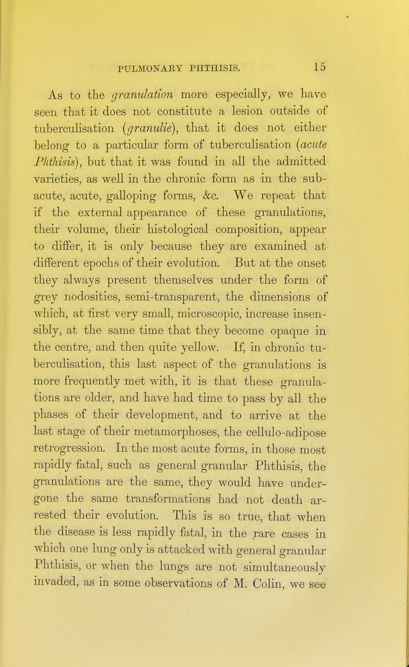 As to the granulation more especially, we have seen that it does not constitute a lesion outside of tuberculisation (granulie), that it does not either belong to a particular form of tuberculisation [acute Phthisis), but that it was found in all the admitted varieties, as well in the chronic form as in the sub- acute, acute, galloping forms, &c. We repeat that if the external appearance of these granulations, their volume, their histological composition, appear to differ, it is only because they are examined at different epochs of their evolution. But at the onset they always present themselves under the form of grey nodosities, semi-transparent, the dimensions of which, at first very small, microscopic, increase insen- sibly, at the same time that they become opaque in the centre, and then quite yellow. If, in chronic tu- berculisation, this last aspect of the granulations is more frequently met with, it is that these granula- tions are older, and have had time to pass by all the phases of their development, and to arrive at the last stage of their metamorphoses, the cellulo-adipose retrogression. In the most acute forms, in those most rapidly fatal, such as general granular Phthisis, the granulations are the same, they would have under- gone the same transformations had not death ar- rested their evolution. This is so true, that when the disease is less rapidly fatal, in the rare cases in which one lung only is attacked with general granular Phthisis, or when the lungs are not simultaneously invaded, as in some observations of M. Colin, we see
