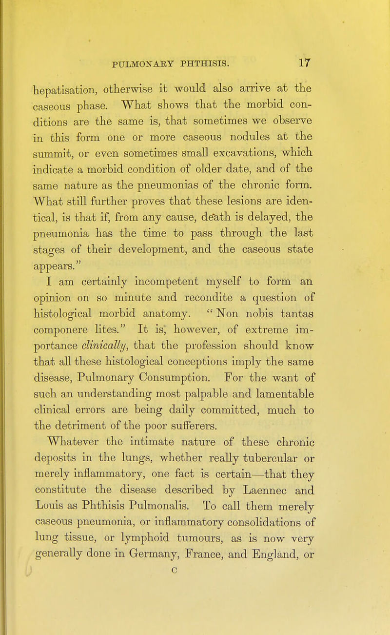 hepatisation, otherwise it would also arrive at the caseous phase. What shows that the morbid con- ditions are the same is, that sometimes we observe in this form one or more caseous nodules at the summit, or even sometimes small excavations, which indicate a morbid condition of older date, and of the same nature as the pneumonias of the chronic form. What still further proves that these lesions are iden- tical, is that if, from any cause, de'ath is delayed, the pneumonia has the time to pass through the last stages of their development, and the caseous state appears. I am certainly incompetent myself to form an opinion on so minute and recondite a question of histological morbid anatomy.  Non nobis tantas componere lites. It is, however, of extreme im- portance clinically, that the profession should know that all these histological conceptions imply the same disease, Pulmonary Consumption. For the want of such an understanding most palpable and lamentable clinical errors are being daily committed, much to the detriment of the poor sufferers. Whatever the intimate nature of these chronic deposits in the lungs, whether really tubercular or merely inflammatory, one fact is certain—that they constitute the disease described by Laennec and Louis as Phthisis Pulmonalis. To call them merely caseous pneumonia, or inflammatory consolidations of lung tissue, or lymphoid tumours, as is now very generally done in Germany, France, and England, or