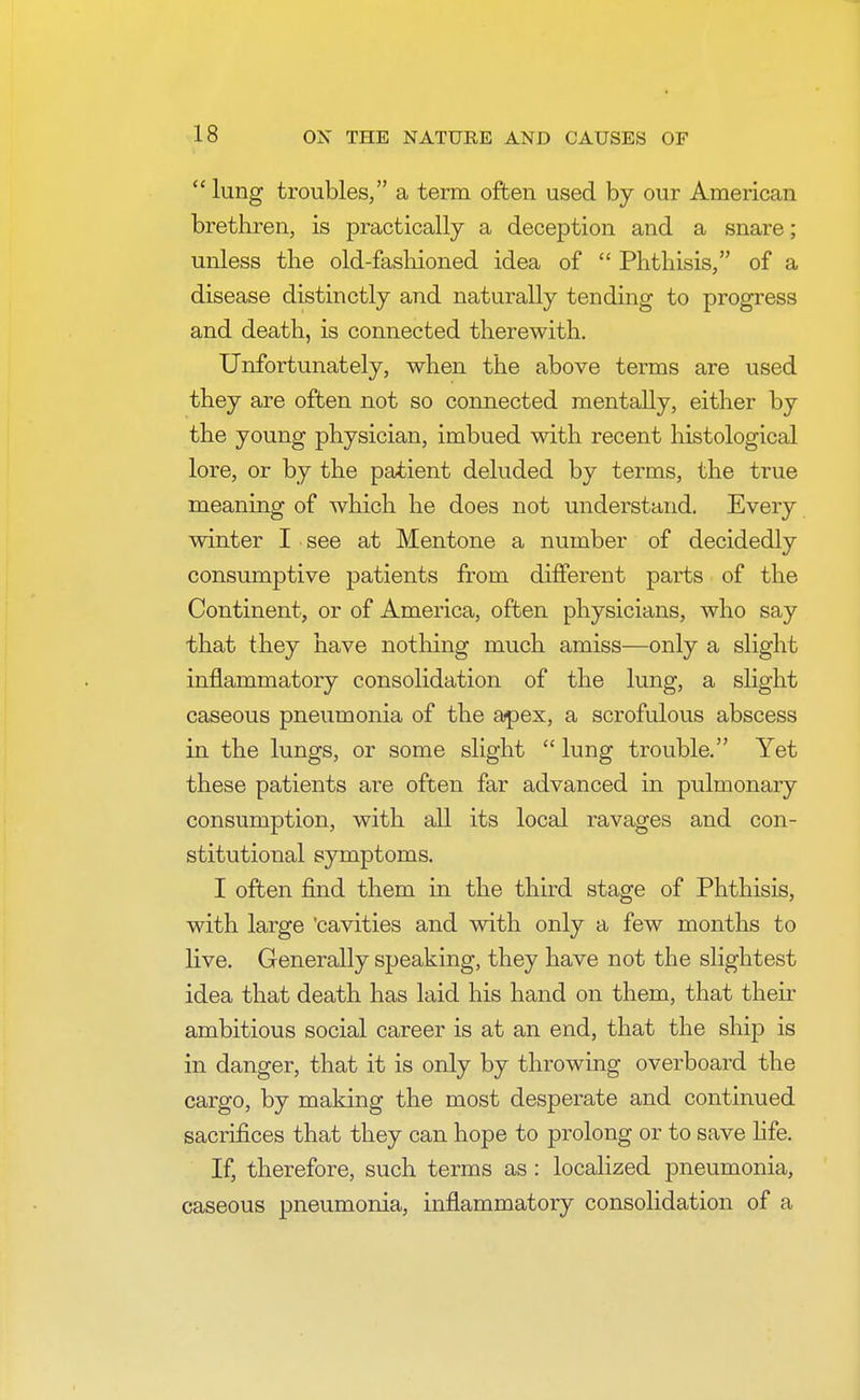  lung troubles, a term often used by our American brethren, is practically a deception and a snare; unless the old-fashioned idea of  Phthisis, of a disease distinctly and naturally tending to progress and death, is connected therewith. Unfortunately, when the above terms are used they are often not so connected mentally, either by the young physician, imbued with recent histological lore, or by the patient deluded by terms, the true meaning of which he does not understand. Every winter I see at Mentone a number of decidedly consumptive patients from different parts of the Continent, or of America, often physicians, who say that they have nothing much amiss—only a slight inflammatory consolidation of the lung, a slight caseous pneumonia of the apex, a scrofulous abscess in the lungs, or some slight  lung trouble. Yet these patients are often far advanced in pulmonary consumption, with all its local ravages and con- stitutional symptoms. I often find them in the third stage of Phthisis, with large 'cavities and with only a few months to live. Generally speaking, they have not the slightest idea that death has laid his hand on them, that their ambitious social career is at an end, that the ship is in danger, that it is only by throwing overboard the cargo, by making the most desperate and continued sacrifices that they can hope to prolong or to save life. If, therefore, such terms as : localized pneumonia, caseous pneumonia, inflammatory consolidation of a