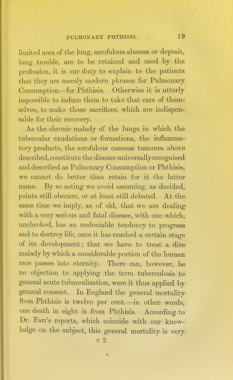 limited area of the lung, scrofulous abscess or deposit, lung- trouble, are to be retained and used by the profession, it is our duty to explain to the patients that they are merely modern phrases for Pulmonary Consumption—for Phthisis. Otherwise it is utterly impossible to induce them to take that care of them- selves, to make those sacrifices, which are indispen- sable for their recovery. As the chronic malady of the lungs in which the tubercular exudations or formations, the inflamma- tory products, the scrofulous caseous tumours above described, constitut e the disease universally recognised and described as Pulmonary Consumption or Phthisis, we cannot do better than retain for it the latter name. By so acting we avoid assuming, as decided, points still obscure, or at least still debated. At the same time we imply, as of old, that we are dealing with a very serious and fatal disease, with one which, unchecked, has an undeniable tendency to progress and to destroy life, once it has reached a certain stage of its development; that we have to treat a dire malady by which a considerable portion of the human race passes into eternity. There can, however, be no objection to applying the term tuberculosis to general acute tuberculization, were it thus applied by general consent. In England the general mortality from Phthisis is twelve per cent.—in other words, one death in eight is from Phthisis. According to Dr. Fair's reports, which coincide with our know- ledge on the subject, this general mortality is very c 2