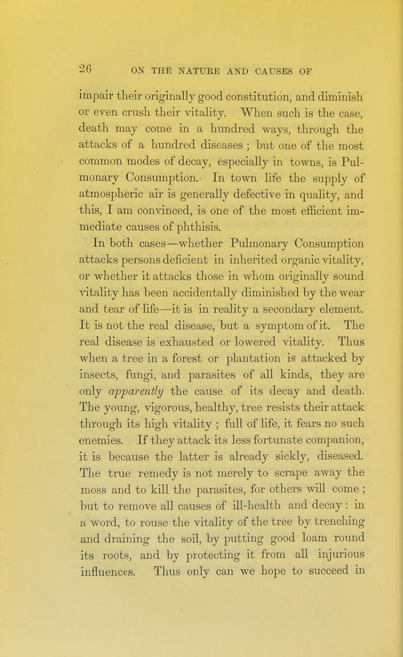 impair their originally good constitution, and diminish or e^en crush their vitality. When such is the case, death may come in a hundred ways, through the attacks of a hundred diseases ; but one of the most common modes of decay, especially in towns, is Pul- monary Consumption. • In town life the supply of atmospheric air is generally defective in quality, and this, I am convinced, is one of the most efficient im- mediate causes of phthisis. In both cases—whether Pulmonary Consumption attacks persons deficient in inherited organic vitality, or whether it attacks those in whom originally sound vitality has been accidentally diminished by the wear and tear of life—it is in reality a secondary element. It is not the real disease, but a symptom of it. The real disease is exhausted or lowered vitality. Thus when a tree in a forest or plantation is attacked by insects, fungi, and parasites of all kinds, they are only apparently the cause of its decay and death. The young, vigorous, healthy, tree resists their attack through its high vitality ; full of life, it fears no such enemies. If they attack its less fortunate companion, it is because the latter is already sickly, diseased. The true remedy is not merely to scrape away the moss and to kill the parasites, for others will come ; but to remove all causes of ill-health and decay : in a word, to rouse the vitality of the tree by trenching and draining the soil, by putting good loam round its roots, and by protecting it from all injurious influences. Thus only can we hope to succeed in