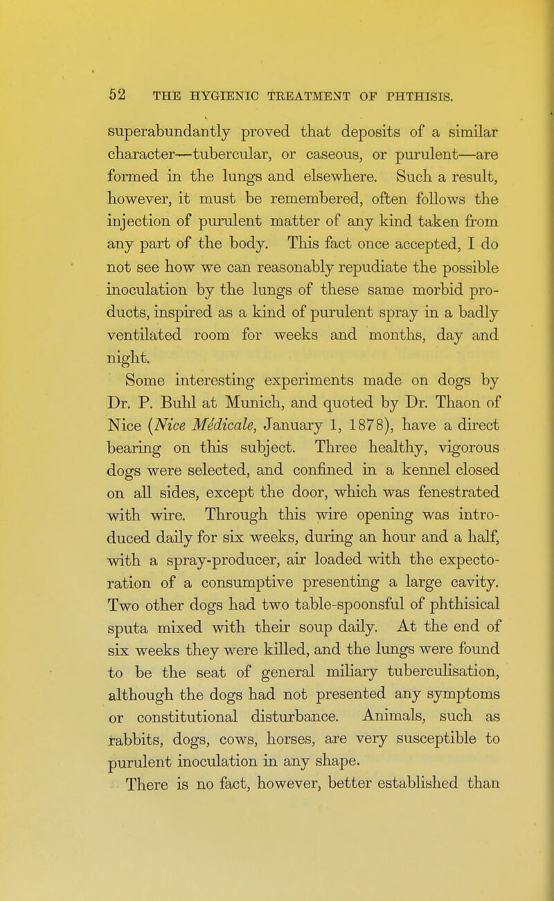 superabundantly proved that deposits of a similar character—tubercular, or caseous, or purulent—are formed in the lungs and elsewhere. Such a result, however, it must be remembered, often follows the injection of purulent matter of any kind taken from any part of the body. This fact once accepted, I do not see how we can reasonably repudiate the possible inoculation by the lungs of these same morbid pro- ducts, inspired as a kind of purulent spray in a badly ventilated room for weeks and months, day and night. Some interesting experiments made on dogs by Dr. P. Buhl at Munich, and quoted by Dr. Thaon of Nice (Nice Medicale, January 1, 1878), have a direct bearing on this subject. Three healthy, vigorous dogs were selected, and confined in a kennel closed on all sides, except the door, which was fenestrated with wire. Through this wire opening was intro- duced daily for six weeks, during an hour and a half, with a spray-producer, air loaded with the expecto- ration of a consumptive presenting a large cavity. Two other dogs had two table-spoonsful of phthisical sputa mixed with their soup daily. At the end of six weeks they were killed, and the lungs were found to be the seat of general miliary tuberculisation, although the dogs had not presented any symptoms or constitutional disturbance. Animals, such as rabbits, dogs, cows, horses, are very susceptible to purulent inoculation in any shape. There is no fact, however, better established than