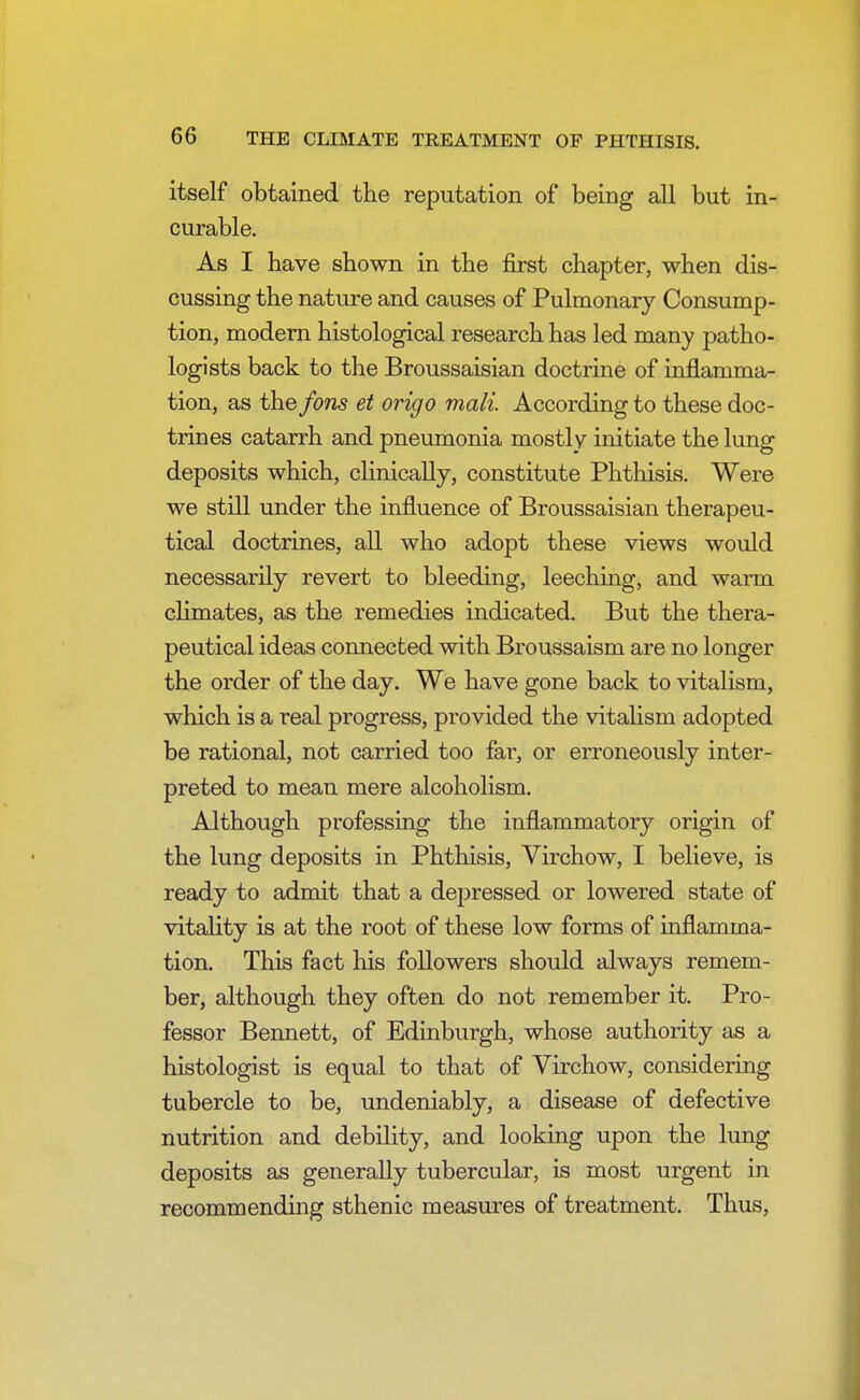 itself obtained the reputation of being all but in- curable. As I have shown in the first chapter, when dis- cussing the nature and causes of Pulmonary Consump- tion, modern histological research has led many patho- logists back to the Broussaisian doctrine of inflamma- tion, as the fons et origo mail According to these doc- trines catarrh and pneumonia mostly initiate the lung deposits which, clinically, constitute Phthisis. Were we still under the influence of Broussaisian therapeu- tical doctrines, all who adopt these views would necessarily revert to bleeding, leeching, and warm climates, as the remedies indicated. But the thera- peutical ideas connected with Broussaism are no longer the order of the day. We have gone back to vitalism, which is a real progress, provided the vitalism adopted be rational, not carried too far, or erroneously inter- preted to mean mere alcoholism. Although professing the inflammatory origin of the lung deposits in Phthisis, Virchow, I believe, is ready to admit that a depressed or lowered state of vitality is at the root of these low forms of inflamma- tion. This fact his followers should always remem- ber, although they often do not remember it. Pro- fessor Bennett, of Edinburgh, whose authority as a histologist is equal to that of Virchow, considering tubercle to be, undeniably, a disease of defective nutrition and debility, and looking upon the lung deposits as generally tubercular, is most urgent in recommending sthenic measures of treatment. Thus,