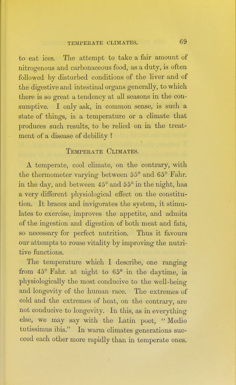 TEMPERATE CLIMATES. to eat ices. The attempt to take a fair amount of nitrogenous and carbonaceous food, as a duty, is often followed by disturbed conditions of the liver and of the digestive and intestinal organs generally, to which there is so great a tendency at all seasons in the con- sumptive. I only ask, in common sense, is such a state of things, is a temperature or a climate that produces such results, to be relied on in the treat- ment of a disease of debility % Temperate Climates. A temperate, cool climate, on the contrary, with the thermometer varying between 55° and 65° Fahr. in the day, and between 45° and 55° in the night, has a very different physiological effect on the constitu- tion. It braces and invigorates the system, it stimu- lates to exercise, improves the appetite, and admits of the ingestion and digestion of both meat and fats, so necessary for perfect nutrition. Thus it favours our attempts to rouse vitality by improving the nutri- tive functions. The temperature which I describe, one ranging from 45° Fahr. at night to 65° in the daytime, is physiologically the most conducive to the well-being and longevity of the human race. The extremes of cold and the extremes of heat, on the contrary, are not conducive to longevity. In this, as in everything else, we may say with the Latin poet,  Medio tutissimus ibis. In warm climates generations suc- ceed each other more rapidly than in temperate ones.