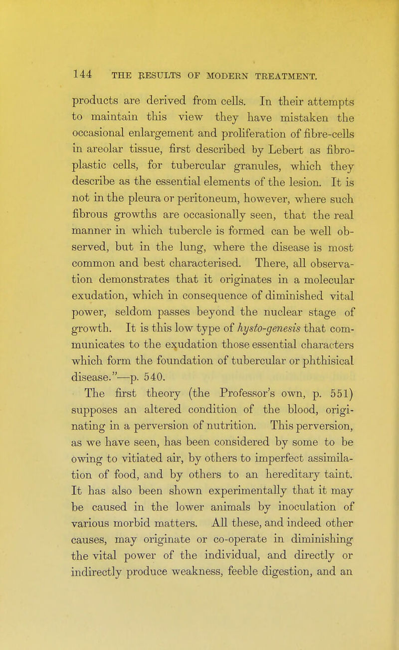 products are derived from cells. In their attempts to maintain this view they have mistaken the occasional enlargement and proliferation of fibre-cells in areolar tissue, first described by Lebert as fibro- plastic cells, for tubercular granules, which they describe as the essential elements of the lesion. It is not in the pleura or peritoneum, however, where such fibrous growths are occasionally seen, that the real manner in which tubercle is formed can be well ob- served, but in the lung, where the disease is most common and best characterised. There, all observa- tion demonstrates that it originates in a molecular exudation, which in consequence of diminished vital power, seldom passes beyond the nuclear stage of growth. It is this low type of hysto-genesis that com- municates to the exudation those essential characters which form the foundation of tubercular or phthisical disease.—p. 540. The first theory (the Professor's own, p. 551) supposes an altered condition of the blood, origi- nating in a perversion of nutrition. This perversion, as we have seen, has been considered by some to be owing to vitiated ah', by others to imperfect assimila- tion of food, and by others to an hereditary taint. It has also been shown experimentally that it may be caused in the lower animals by inoculation of various morbid matters. All these, and indeed other causes, may originate or co-operate in diminishing the vital power of the individual, and directly or indirectly produce weakness, feeble digestion, and an