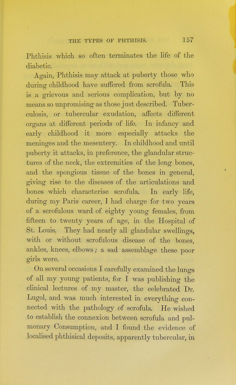 Phthisis which so often terminates the life of the diabetic. Again, Phthisis may attack at puberty those who during childhood have suffered from scrofula. This is a grievous and serious complication, but by no means so unpromising as those just described. Tuber- culosis, or tubercular exudation, affects different organs at different periods of life. In infancy and early childhood it more especially attacks the meninges and the mesentery. In childhood and until puberty it attacks, in preference, the glandular struc- tures of the neck, the extremities of the long bones, and the spongious tissue of the bones in general, giving rise to the diseases of the articulations and bones which characterise scrofula. In early life, during my Paris career, I had charge for two years of a scrofulous ward of eighty young females, from fifteen to twenty years of age, in the Hospital of St. Louis. They had nearly all glandular swellings, with or without scrofulous disease of the bones, ankles, knees, elbows; a sad assemblage these poor girls were. On several occasions I carefully examined the lungs of all my young patients, for I was publishing the clinical lectures of my master, the celebrated Dr. Lugol, and was much interested in everything con- nected with the pathology of scrofula. He wished to establish the connexion between scrofula and pul- monary Consumption, and I found the evidence of localised phthisical deposits, apparently tubercular, in