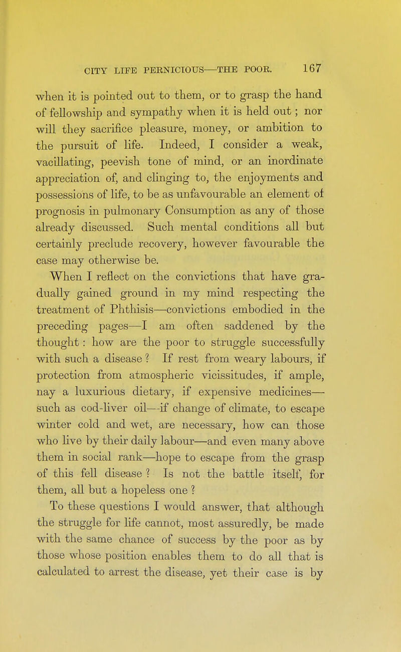 when it is pointed out to them, or to grasp the hand of fellowship and sympathy when it is held out; nor will they sacrifice pleasure, money, or ambition to the pursuit of life. Indeed, I consider a weak, vacillating, peevish tone of mind, or an inordinate appreciation of, and clinging to, the enjoyments and possessions of life, to be as unfavourable an element of prognosis in pulmonary Consumption as any of those already discussed. Such mental conditions all but certainly preclude recovery, however favourable the case may otherwise be. When I reflect on the convictions that have gra- dually gained ground in my mind respecting the treatment of Phthisis—convictions embodied in the preceding pages—I am often saddened by the thought: how are the poor to struggle successfully with such a disease ? If rest from weary labours, if protection from atmospheric vicissitudes, if ample, nay a luxurious dietary, if expensive medicines— such as cod-liver oil—if change of climate, to escape winter cold and wet, are necessary, how can those who live by their daily labour—and even many above them in social rank—hope to escape from the grasp of this fell disease ? Is not the battle itself, for them, all but a hopeless one ? To these questions I would answer, that although the struggle for life cannot, most assuredly, be made with the same chance of success by the poor as by those whose position enables them to do all that is calculated to arrest the disease, yet their case is by