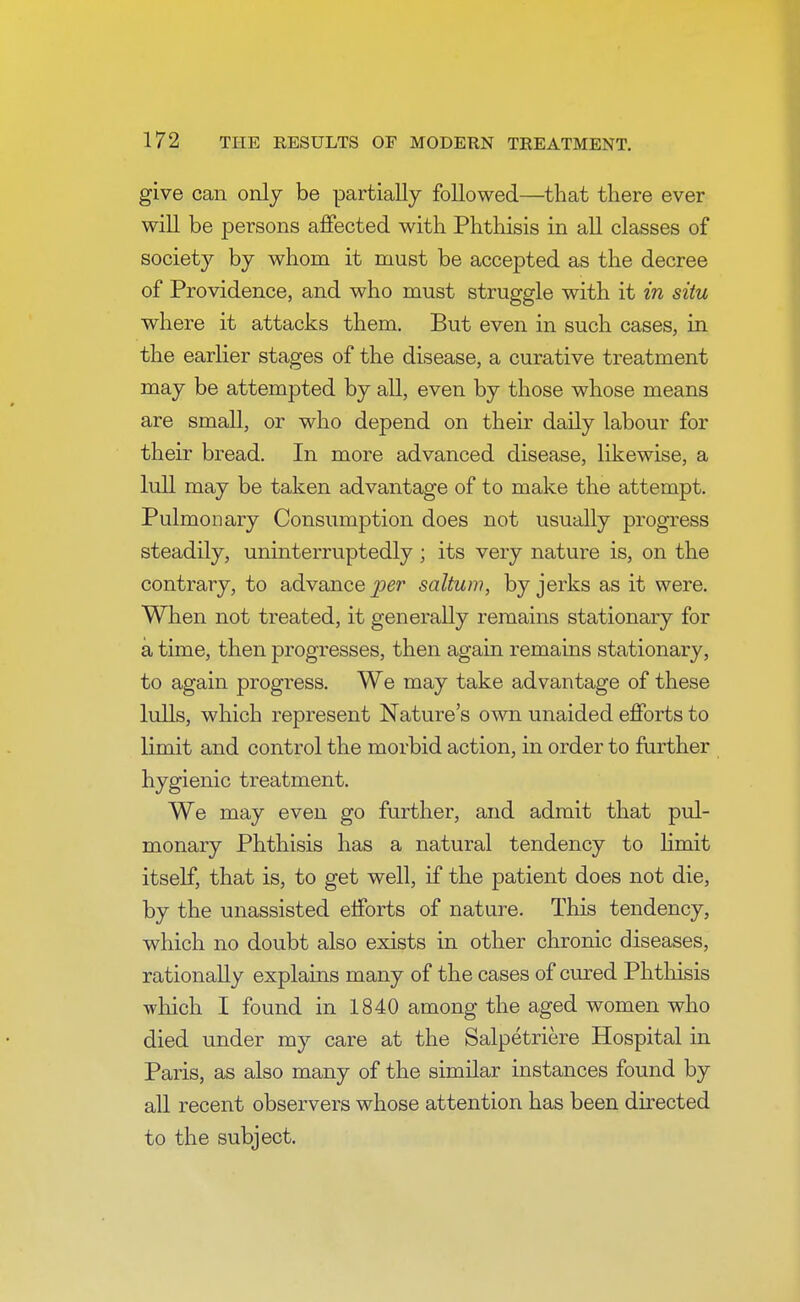 give can only be partially followed—that there ever will be persons affected with Phthisis in all classes of society by whom it must be accepted as the decree of Providence, and who must struggle with it in situ where it attacks them. But even in such cases, in the earlier stages of the disease, a curative treatment may be attempted by all, even by those whose means are small, or who depend on their daily labour for their bread. In more advanced disease, likewise, a lull may be taken advantage of to make the attempt. Pulmonary Consumption does not usually progress steadily, uninterruptedly ; its very nature is, on the contrary, to advance per saltum, by jerks as it were. When not treated, it generally remains stationary for a time, then progresses, then again remains stationary, to again progress. We may take advantage of these lulls, which represent Nature's own unaided efforts to limit and control the morbid action, in order to further hygienic treatment. We may even go further, and admit that pul- monary Phthisis has a natural tendency to limit itself, that is, to get well, if the patient does not die, by the unassisted efforts of nature. This tendency, which no doubt also exists in other chronic diseases, rationally explains many of the cases of cured Phthisis which I found in 1840 among the aged women who died under my care at the Salpetriere Hospital in Paris, as also many of the similar instances found by all recent observers whose attention has been directed to the subject.