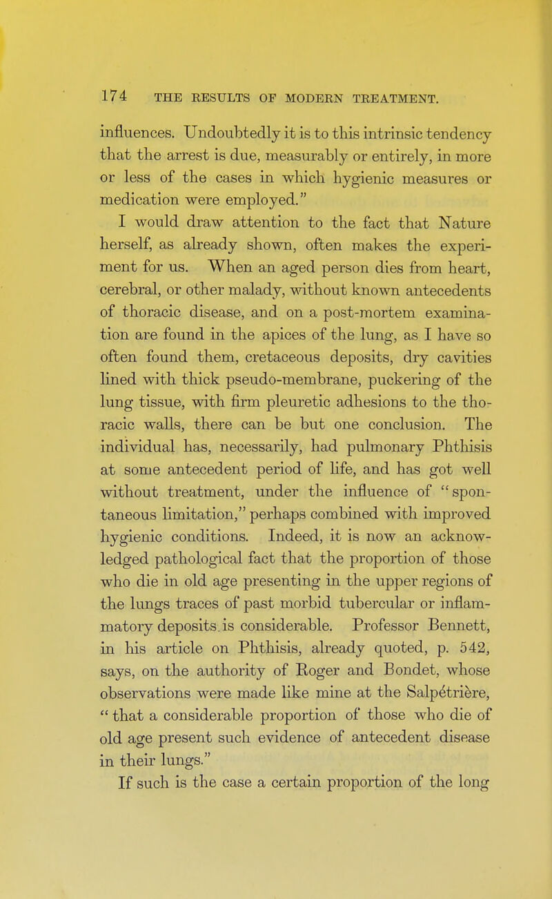 influences. Undoubtedly it is to this intrinsic tendency that the arrest is due, measurably or entirely, in more or less of the cases in which hygienic measures or medication were employed. I would draw attention to the fact that Nature herself, as already shown, often makes the experi- ment for us. When an aged person dies from heart, cerebral, or other malady, without known antecedents of thoracic disease, and on a post-mortem examina- tion are found in the apices of the lung, as I have so often found them, cretaceous deposits, dry cavities lined with thick pseudo-membrane, puckering of the lung tissue, with firm pleuretic adhesions to the tho- racic walls, there can be but one conclusion. The individual has, necessarily, had pulmonary Phthisis at some antecedent period of life, and has got well without treatment, under the influence of spon- taneous limitation, perhaps combined with improved hygienic conditions. Indeed, it is now an acknow- ledged pathological fact that the proportion of those who die in old age presenting in the upper regions of the lungs traces of past morbid tubercular or inflam- matory deposits, is considerable. Professor Bennett, in his article on Phthisis, already quoted, p. 542, says, on the authority of Roger and Bondet, whose observations were made like mine at the Salp^triere,  that a considerable proportion of those who die of old age present such evidence of antecedent disease in their lungs. If such is the case a certain proportion of the long