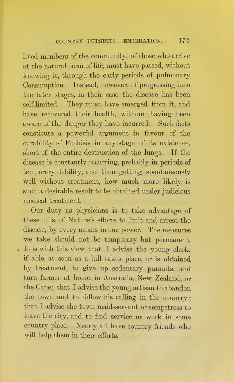 lived members of the community, of those who arrive at the natural term of life, must have passed, without knowing it, through the early periods of pulmonary Consumption. Instead, however, of progressing into the later stages, in their case the disease has been self-limited. They must have emerged from it, and have recovered their health, without having been aware of the danger they have incurred. Such facts constitute a powerful argument in favour of the curability of Phthisis in any stage of its existence, short of the entire destruction of the lungs. If the disease is constantly occurring, probably in periods of temporary debility, and then getting spontaneously well without treatment, how much more likely is such a desirable result to be obtained under judicious medical treatment. Our duty as physicians is to take advantage of these lulls, of Nature's efforts to limit and arrest the disease, by every means in our power. The measures we take should not be temporary but permanent. 4 It is with this view that I advise the young clerk, if able, as soon as a lull takes place, or is obtained by treatment, to give up sedentary pursuits, and turn farmer at home, in Australia, New Zealand, or the Cape; that I advise the young artisan to abandon the town and to follow his calling in the country ; that I advise the town maid-servant or sempstress to leave the city, and to find service or work in some country place. Nearly all have country friends who will help them in their efforts.