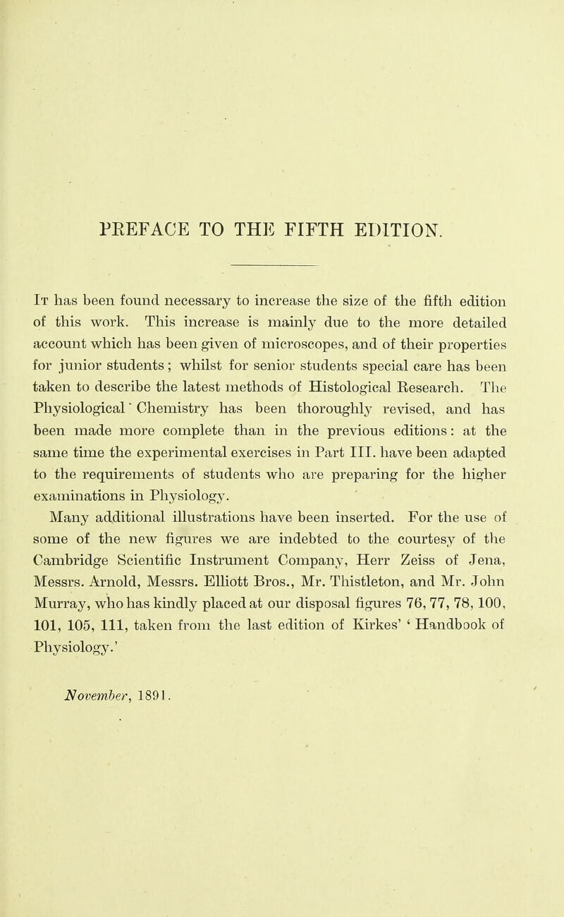 PEEFACE TO THE FIFTH EDITION. It has been found necessary to increase the size of the fifth edition of this work. This increase is mainly due to the more detailed account which has been given of microscopes, and of their properties for junior students; whilst for senior students special care has been taken to describe the latest methods of Histological Kesearch. The Physiological Chemistry has been thoroughly revised, and has been made more complete than in the previous editions: at the same time the experimental exercises in Part III. have been adapted to the requirements of students who are preparing for the higher examinations in Physiology. Many additional illustrations have been inserted. For the use of some of the new figures we are indebted to the courtesy of the Cambridge Scientific Instrument Company, Herr Zeiss of Jena, Messrs. Arnold, Messrs. Elliott Bros., Mr. Thistleton, and Mr. John Murray, who has kindly placed at our disposal figures 76, 77, 78,100, 101, 105, 111, taken from the last edition of Kirkes' ' Handbook of Physiology.' November, 1891.