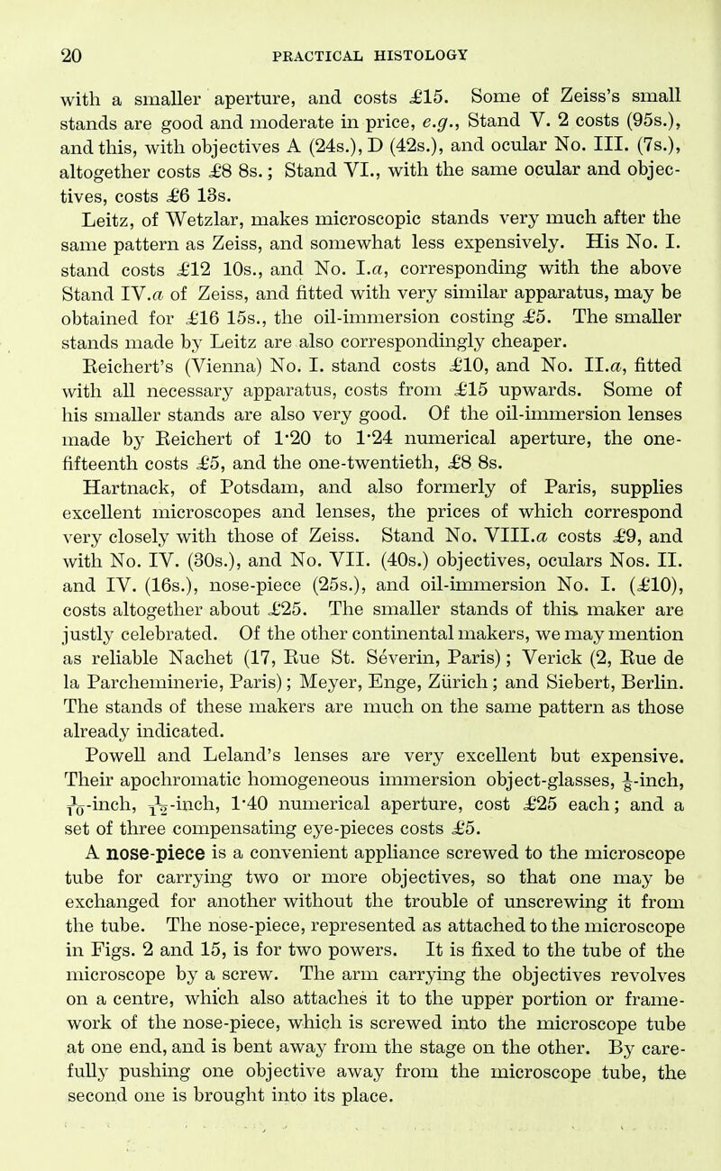 with a smaller aperture, and costs ^615. Some of Zeiss's small stands are good and moderate in price, e.g., Stand V. 2 costs (95s.), and this, with objectives A (24s.), E> (42s.), and ocular No. III. (7s.), altogether costs ^£'8 8s.; Stand VI., with the same ocular and objec- tives, costs 6 13s. Leitz, of Wetzlar, makes microscopic stands very much after the same pattern as Zeiss, and somewhat less expensively. His No. I. stand costs £12 10s., and No. I.a, corresponding with the above Stand lY.a of Zeiss, and fitted with very similar apparatus, may be obtained for i'16 15s., the oil-immersion costing £6. The smaller stands made by Leitz are also correspondingly cheaper. Eeichert's (Vienna) No. I. stand costs £10, and No. II.<x, fitted with all necessary apparatus, costs from £15 upwards. Some of his smaller stands are also very good. Of the oil-immersion lenses made by Eeichert of 120 to 1'24 numerical aperture, the one- fifteenth costs £5, and the one-twentieth, £8 8s. Hartnack, of Potsdam, and also formerly of Paris, supplies excellent microscopes and lenses, the prices of which correspond very closely with those of Zeiss. Stand No. VIII.a costs £9, and with No. IV. (30s.), and No. VII. (40s.) objectives, oculars Nos. II. and IV. (16s.), nose-piece (25s.), and oil-immersion No. I. (£10), costs altogether about £25. The smaller stands of this maker are justly celebrated. Of the other continental makers, we may mention as reliable Nachet (17, Kue St. Severin, Paris); Verick (2, Kue de la Parcheminerie, Paris); Meyer, Enge, Zurich; and Siebert, Berlin. The stands of these makers are much on the same pattern as those already indicated. Powell and Leland's lenses are very excellent but expensive. Their apochromatic homogeneous immersion object-glasses, ^-inch, =Pg-inch, ^^-inah., 1'40 numerical aperture, cost £25 each; and a set of three compensating eye-pieces costs £5. A nose-piece is a convenient appliance screwed to the microscope tube for carrying two or more objectives, so that one may be exchanged for another without the trouble of unscrewing it from the tube. The nose-piece, represented as attached to the microscope in Figs. 2 and 15, is for two powers. It is fixed to the tube of the microscope by a screw. The arm carrying the objectives revolves on a centre, which also attaches it to the upper portion or frame- work of the nose-piece, which is screwed into the microscope tube at one end, and is bent away from the stage on the other. By care- fully pushing one objective away from the microscope tube, the second one is brought into its place.