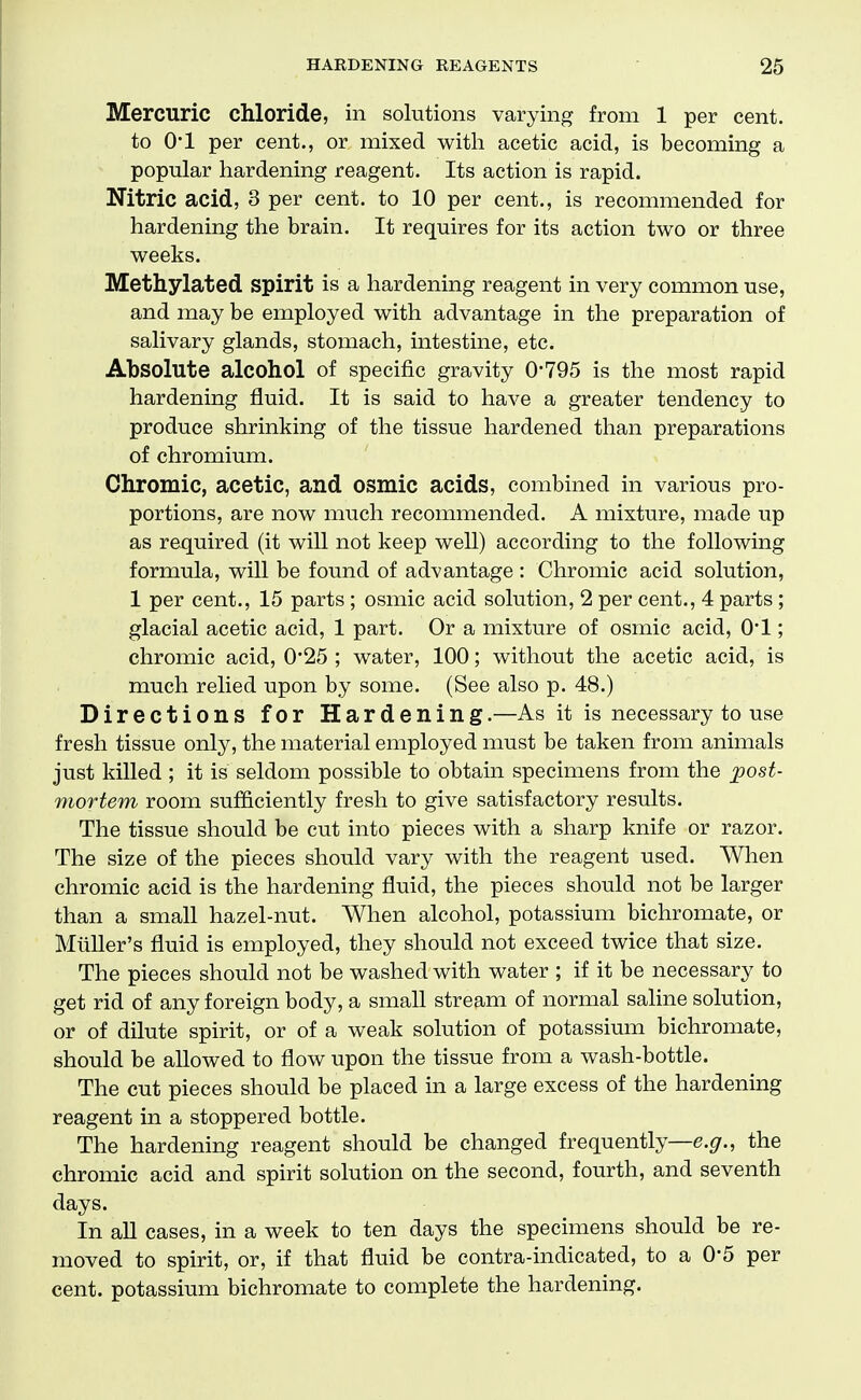 Mercuric chloride, in solutions varying from 1 per cent. to 01 per cent., or mixed with acetic acid, is becoming a popular hardening reagent. Its action is rapid. Nitric acid, 3 per cent, to 10 per cent., is recommended for hardening the brain. It requires for its action two or three weeks. Methylated spirit is a hardening reagent in very common use, and may be employed with advantage in the preparation of salivary glands, stomach, intestine, etc. Absolute alcohol of specific gravity 0-795 is the most rapid hardening fluid. It is said to have a greater tendency to produce shrinking of the tissue hardened than preparations of chromium. Chromic, acetic, and OSmic acids, combined in various pro- portions, are now much recommended. A mixture, made up as required (it will not keep well) according to the following formula, will be found of advantage : Chromic acid solution, 1 per cent., 15 parts ; osmic acid solution, 2 per cent., 4 parts; glacial acetic acid, 1 part. Or a mixture of osmic acid, 0*1; chromic acid, 0*25 ; water, 100; without the acetic acid, is much relied upon by some. (See also p. 48.) Directions for Hardening.—As it is necessary to use fresh tissue only, the material employed must be taken from animals just killed; it is seldom possible to obtain specimens from the post- mortem room sufficiently fresh to give satisfactory results. The tissue should be cut into pieces with a sharp knife or razor. The size of the pieces should vary with the reagent used. When chromic acid is the hardening fluid, the pieces should not be larger than a small hazel-nut. When alcohol, potassium bichromate, or MiiUer's fluid is employed, they should not exceed twice that size. The pieces should not be washed with water ; if it be necessary to get rid of any foreign body, a small stream of normal saline solution, or of dilute spirit, or of a weak solution of potassium bichromate, should be allowed to flow upon the tissue from a wash-bottle. The cut pieces should be placed in a large excess of the hardening reagent in a stoppered bottle. The hardening reagent should be changed frequently—e.g., the chromic acid and spirit solution on the second, fourth, and seventh days. In aU cases, in a week to ten days the specimens should be re- moved to spirit, or, if that fluid be contra-indicated, to a 0*5 per cent, potassium bichromate to complete the hardening.