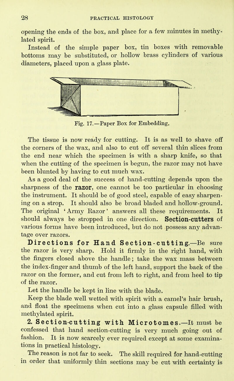 opening the ends of the box, and place for a few minutes in methy- lated spirit. Instead of the simple paper box, tin boxes with removable bottoms may be substituted, or hollow brass cylinders of various diameters, placed upon a glass plate. Fig. 17.—Paper Box for Embedding. The tissue is now ready for cutting. It is as well to shave off the corners of the wax, and also to cut off several thin slices from the end near which the specimen is with a sharp knife, so that when the cutting of the specimen is begun, the razor may not have been blunted by having to cut much wax. As a good deal of the success of hand-cutting depends upon the sharpness of the razor, one cannot be too particular in choosing the instrument. It should be of good steel, capable of easy sharpen- ing on a strop. It should also be broad bladed and hollow-ground. The original ' Army Eazor' answers all these requirements. It should always be stropped in one direction. Section-CUtters of various forms have been introduced, but do not possess any advan- tage over razors. Directions for Hand Section-cutting.—Be sure the razor is very sharp. Hold it firmly in the right hand, with the fingers closed above the handle; take the wax mass between the index-finger and thumb of the left hand, support the back of the razor on the former, and cut from left to right, and from heel to tip of the razor. Let the handle be kept in line with the blade. Keep the blade well wetted with spirit with a camel's hair brush, and float the specimens when cut into a glass capsule filled with methylated spirit. 2. Section-cutting with Microtomes.—It must be confessed that hand section-cutting is very much going out of fashion. It is now scarcely ever required except at some examina- tions in practical histology. The reason is not far to seek. The skill required for hand-cutting in order that uniformly thin sections may be cut with certainty is