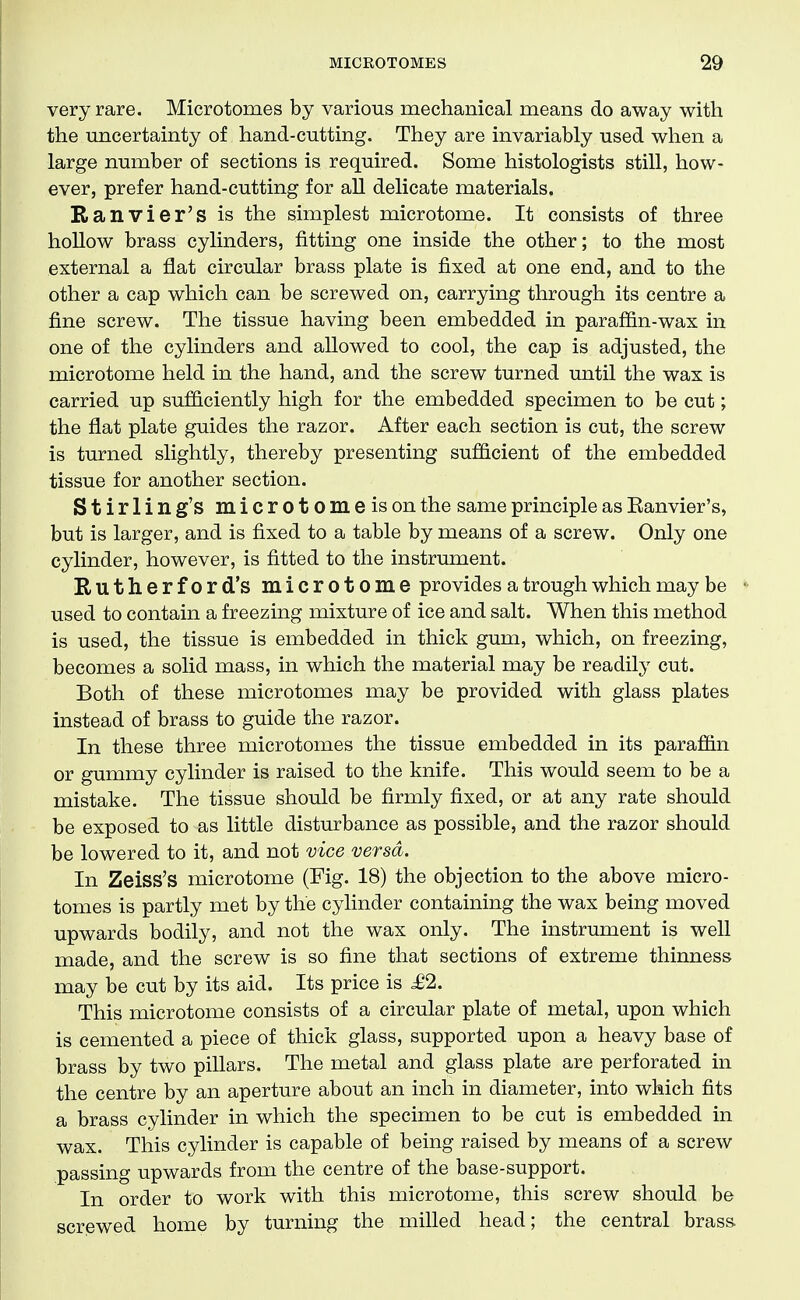 very rare. Microtomes by various mechanical means do away with the micertainty of hand-cutting. They are invariably used when a large number of sections is required. Some histologists still, how- ever, prefer hand-cutting for all delicate materials. Ranvier's is the simplest microtome. It consists of three hollow brass cylinders, fitting one inside the other; to the most external a flat circular brass plate is fixed at one end, and to the other a cap which can be screwed on, carrying through its centre a fine screw. The tissue having been embedded in paraffin-wax in one of the cylinders and allowed to cool, the cap is adjusted, the microtome held in the hand, and the screw turned until the wax is carried up sufficiently high for the embedded specimen to be cut; the flat plate guides the razor. After each section is cut, the screw is turned slightly, thereby presenting sufficient of the embedded tissue for another section. Stirling's microtome is on the same principle as Eanvier's, but is larger, and is fixed to a table by means of a screw. Only one cylinder, however, is fitted to the instrument. Rutherford's microtome provides a trough which may be used to contain a freezing mixture of ice and salt. When this method is used, the tissue is embedded in thick gum, which, on freezing, becomes a solid mass, in which the material may be readily cut. Both of these microtomes may be provided with glass plates instead of brass to guide the razor. In these three microtomes the tissue embedded in its paraffin or gummy cylinder is raised to the knife. This would seem to be a mistake. The tissue should be firmly fixed, or at any rate should be exposed to as little disturbance as possible, and the razor should be lowered to it, and not vice versa. In Zeiss's microtome (Fig. 18) the objection to the above micro- tomes is partly met by the cylinder containing the wax being moved upwards bodily, and not the wax only. The instrument is well made, and the screw is so fine that sections of extreme thinness may be cut by its aid. Its price is £2. This microtome consists of a circular plate of metal, upon which is cemented a piece of thick glass, supported upon a heavy base of brass by two pillars. The metal and glass plate are perforated in the centre by an aperture about an inch in diameter, into which fits a brass cylinder in which the specimen to be cut is embedded in wax. This cylinder is capable of being raised by means of a screw passing upwards from the centre of the base-support. In order to work with this microtome, this screw should be screwed home by turning the milled head; the central brass