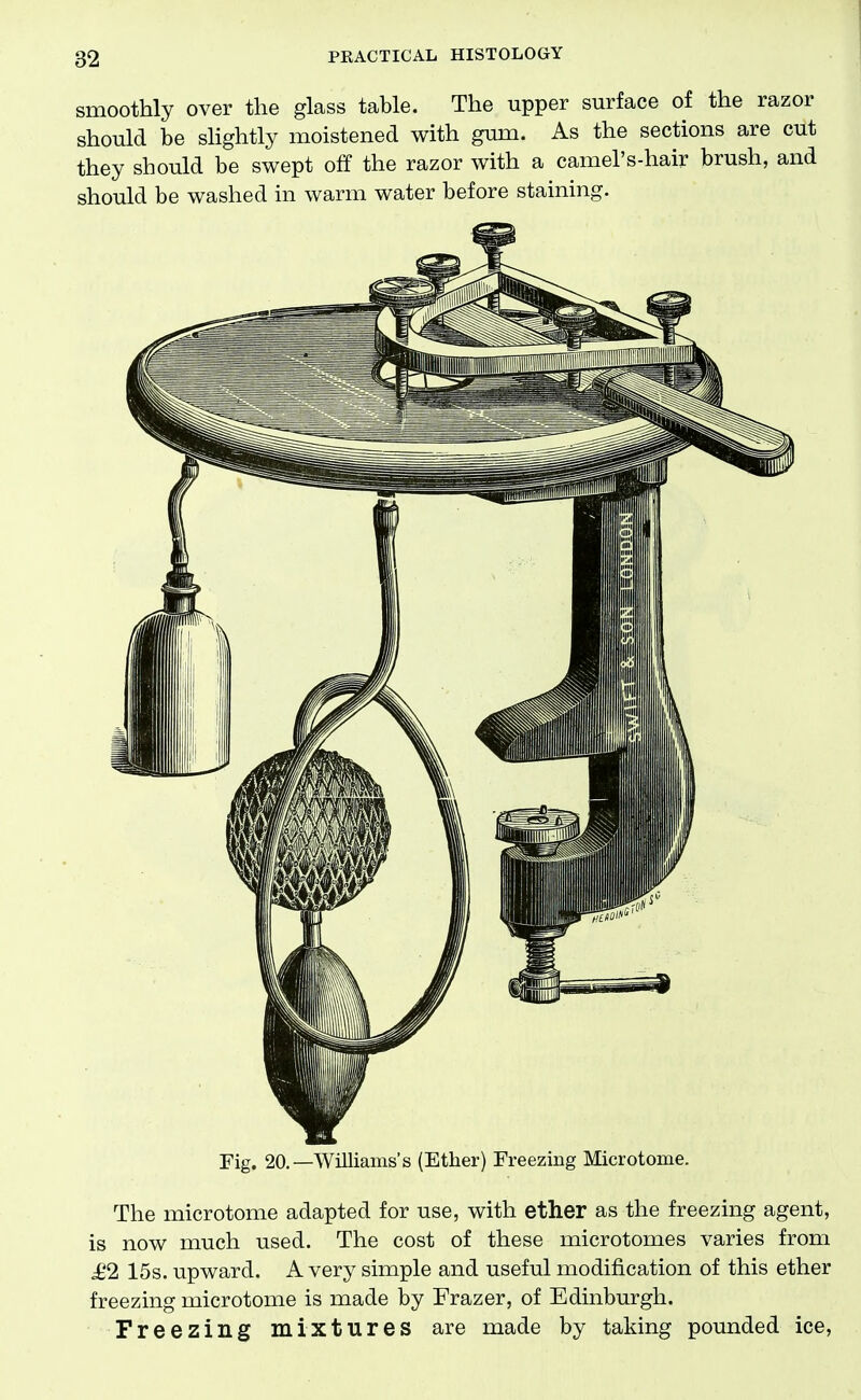 smoothly over the glass table. The upper surface of the razor should be sHghtly moistened with gum. As the sections are cut they should be swept off the razor with a camel's-hair brush, and should be washed in warm water before staining. Fig. 20.—Williams's (Ether) Freezing Microtome. The microtome adapted for use, with ether as the freezing agent, is now much used. The cost of these microtomes varies from £2 15s. upward. A very simple and useful modification of this ether freezing microtome is made by Frazer, of Edinburgh. Freezing mixtures are made by taking pounded ice.