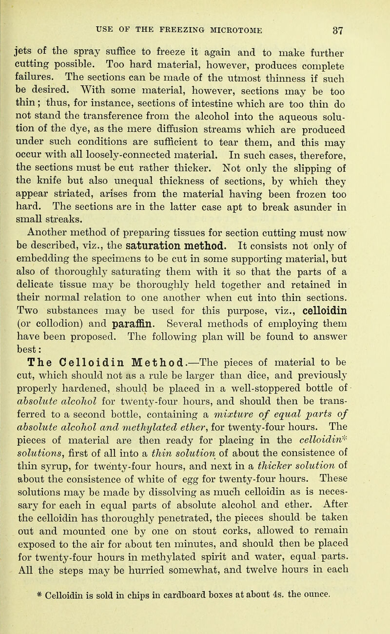 jets of the spray suffice to freeze it again and to make further cutting possible. Too hard material, however, produces complete failures. The sections can be made of the utmost thinness if such be desired. With some material, however, sections may be too thin; thus, for instance, sections of intestine which are too thin do not stand the transference from the alcohol into the aqueous solu- tion of the dye, as the mere diffusion streams which are produced under such conditions are sufficient to tear them, and this may occur with all loosely-connected material. In such cases, therefore, the sections must be cut rather thicker. Not only the slipping of the knife but also unequal thickness of sections, by which they appear striated, arises from the material having been frozen too hard. The sections are in the latter case apt to break asunder in small streaks. Another method of preparing tissues for section cutting must now be described, viz., the saturation method. It consists not only of embedding the specimens to be cut in some supporting material, but also of thoroughly saturating them with it so that the parts of a delicate tissue may be thoroughly held together and retained in their normal relation to one another when cut into thin sections. Two substances may be used for this purpose, viz., celloidin (or collodion) and paraffin. Several methods of employing them have been proposed. The following plan will be found to answer best: The Celloidin Method.—The pieces of material to be cut, which should not as a rule be larger than dice, and previously properly hardened, should be placed in a well-stoppered bottle of absolute alcohol for twenty-four hours, and should then be trans- ferred to a second bottle, containing a mixture of equal jparts of absolute alcohol and methylated ether, for twenty-four hours. The pieces of material are then ready for placing in the celloidin-^' solutions, first of all into a thin solution of about the consistence of thin syrup, for twenty-four hours, and next in a thicJcer solution of about the consistence of white of egg for twenty-four hours. These solutions may be made by dissolving as much celloidin as is neces- sary for each in equal parts of absolute alcohoL and ether. After the celloidin has thoroughly penetrated, the pieces should be taken out and mounted one by one on stout corks, allowed to remain exposed to the air for about ten minutes, and should then be placed for twenty-four hours in methylated spirit and water, equal parts. All the steps may be hurried somewhat, and twelve hours in each * Celloidin is sold in chips in cardboard boxes at about 4s. the ounce.