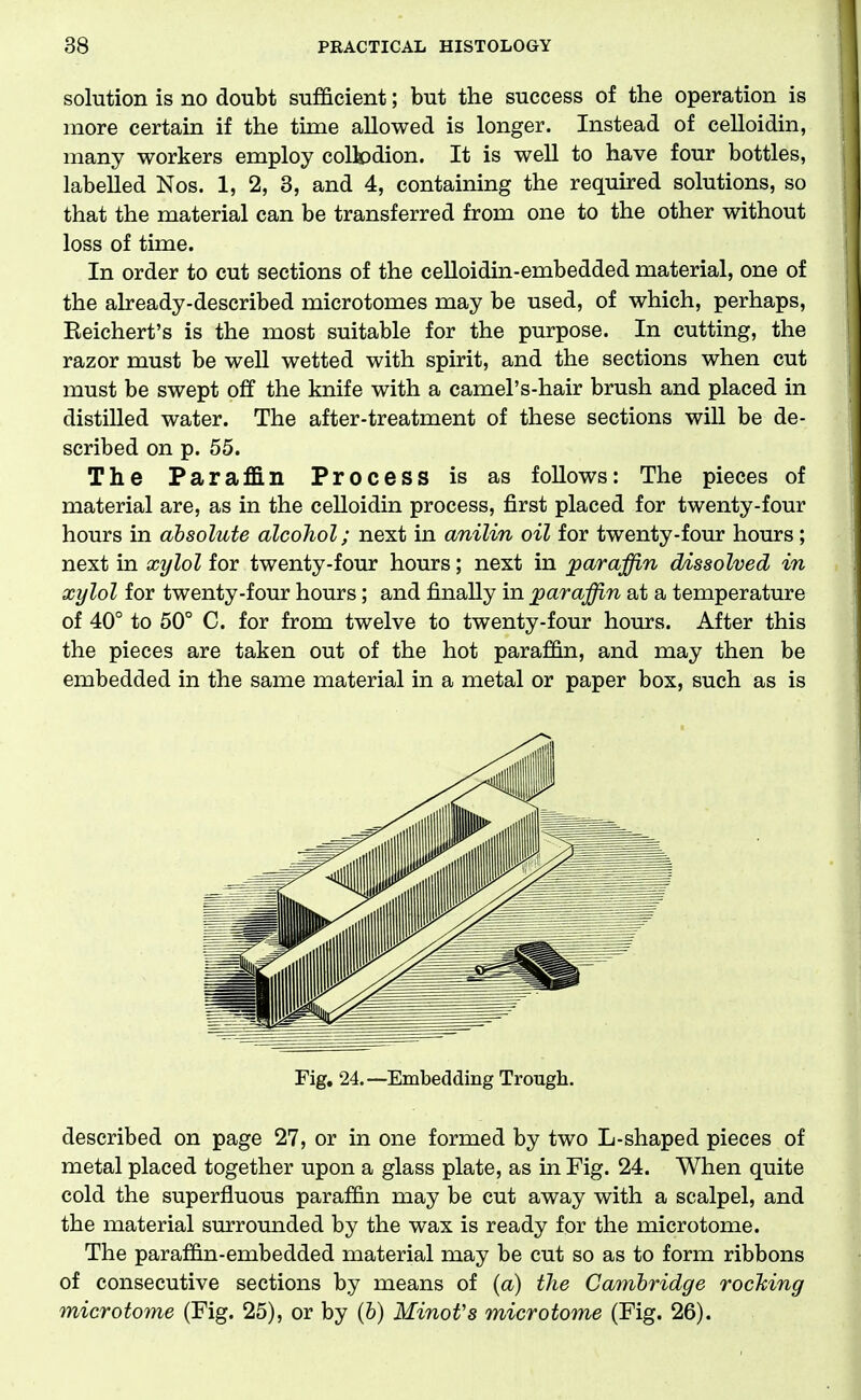 solution is no doubt sufficient; but the success of the operation is more certain if the time allowed is longer. Instead of celloidin, many workers employ coltodion. It is well to have four bottles, labelled Nos. 1, 2, 8, and 4, containing the required solutions, so that the material can be transferred from one to the other without loss of time. In order to cut sections of the ceUoidin-embedded material, one of the already-described microtomes may be used, of which, perhaps, Reichert's is the most suitable for the purpose. In cutting, the razor must be well wetted with spirit, and the sections when cut must be swept off the knife with a camel's-hair brush and placed in distilled water. The after-treatment of these sections will be de- scribed on p. 55. The Paraffin Process is as follows: The pieces of material are, as in the celloidin process, first placed for twenty-four hours in absolute alcohol; next in anilin oil for twenty-four hours; next in xylol for twenty-four hours; next in jparaffin dissolved in xylol for twenty-four hours; and finally in paraffin at a temperature of 40° to 50° C. for from twelve to twenty-four hours. After this the pieces are taken out of the hot parafi&n, and may then be embedded in the same material in a metal or paper box, such as is Fig. 24.—Embedding Trough. described on page 27, or in one formed by two L-shaped pieces of metal placed together upon a glass plate, as in Fig. 24. When quite cold the superfluous paraffin may be cut away with a scalpel, and the material surrounded by the wax is ready for the microtome. The paraffin-embedded material may be cut so as to form ribbons of consecutive sections by means of {a) the Cambridge rocMng microtome (Fig. 25), or by (6) MinoVs microtome (Fig. 26).