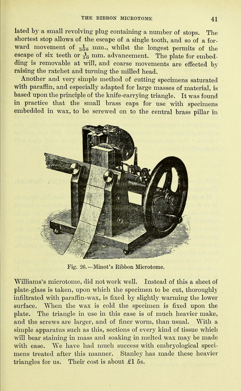 lated by a small revolving plug containing a number of stops. The shortest stop allows of the escape of a single tooth, and so of a for- ward movement of mm., whilst the longest permits of the escape of six teeth or mm. advancement. The plate for embed- ding is removable at will, and coarse movements are effected by raising the ratchet and turning the milled head. Another and very simple method of cutting specimens saturated with paraffin, and especially adapted for large masses of material, is based upon the principle of the knife-carrying triangle. It was found in practice that the small brass caps for use with specimens embedded in wax, to be screwed on to the central brass pillar in Fig. 26.—Minot's Eibbon Microtome. Williams's microtome, did not work well. Instead of this a sheet of plate-glass is taken, upon which the specimen to be cut, thoroughly infiltrated with paraffin-wax, is fixed by slightly warming the lower surface. When the wax is cold the specimen is fixed upon the plate. The triangle in use in this case is of much heavier make, and the screws are larger, and of finer worm, than usual. With a simple apparatus such as this, sections of every kind of tissue which will bear staining in mass and soaking in melted wax may be made with ease. We have had much success with embryological speci- mens treated after this manner. Stanley has made these heavier triangles for us. Their cost is about ^1 5s.