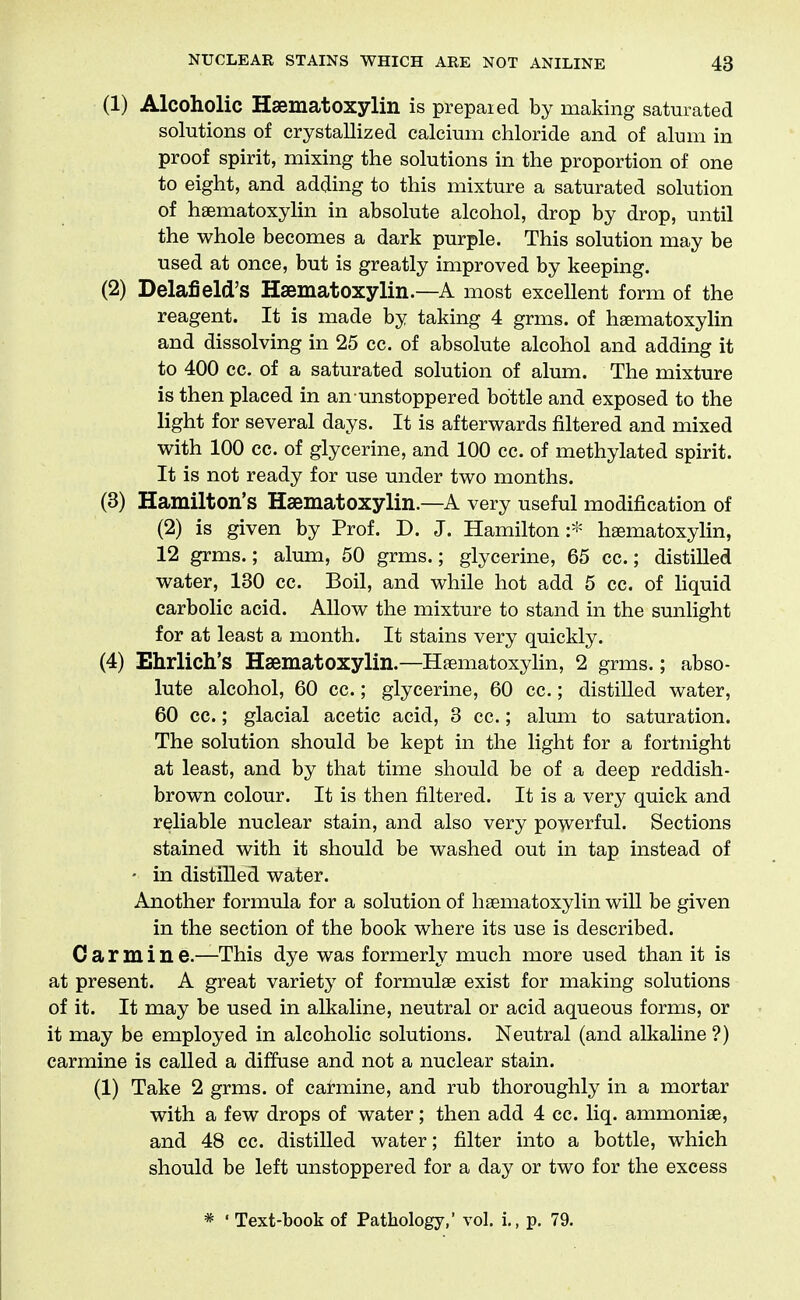 (1) Alcoholic Hsematoxylin is prepaied by making saturated solutions of crystallized calcium chloride and of alum in proof spirit, mixing the solutions in the proportion of one to eight, and adding to this mixture a saturated solution of haematoxylin in absolute alcohol, drop by drop, until the whole becomes a dark purple. This solution may be used at once, but is greatly improved by keeping. (2) Delafield's Haematoxylin.—A most excellent form of the reagent. It is made by taking 4 grms. of haematoxylin and dissolving in 25 cc. of absolute alcohol and adding it to 400 cc. of a saturated solution of alum. The mixture is then placed in an unstoppered bottle and exposed to the light for several days. It is afterwards filtered and mixed with 100 cc. of glycerine, and 100 cc. of methylated spirit. It is not ready for use under two months. (3) Hamilton's Haematoxylin.—A very useful modification of (2) is given by Prof. D. J. Hamilton heematoxylin, 12 grms.; alum, 50 grms.; glycerine, 65 cc.; distilled water, 130 cc. Boil, and while hot add 5 cc. of hquid carbolic acid. Allow the mixture to stand in the sunlight for at least a month. It stains very quickly. (4) Ehrlich's Haematoxylin.—Hfematoxylin, 2 grms.; abso- lute alcohol, 60 cc.; glycerine, 60 cc.; distilled water, 60 cc.; glacial acetic acid, 3 cc.; alum to saturation. The solution should be kept in the light for a fortnight at least, and by that time should be of a deep reddish- brown colour. It is then filtered. It is a very quick and reliable nuclear stain, and also very powerful. Sections stained with it should be washed out in tap instead of - in distilled water. Another formula for a solution of haematoxylin will be given in the section of the book where its use is described. C a r m i n e.—This dye was formerly much more used than it is at present. A great variety of formulae exist for making solutions of it. It may be used in alkaline, neutral or acid aqueous forms, or it may be employed in alcoholic solutions. Neutral (and alkaline ?) carmine is called a diffuse and not a nuclear stain. (1) Take 2 grms. of carmine, and rub thoroughly in a mortar with a few drops of water; then add 4 cc. liq. ammonias, and 48 cc. distilled water; filter into a bottle, which should be left unstoppered for a day or two for the excess * ' Text-book of Pathology,' vol. i,, p. 79.