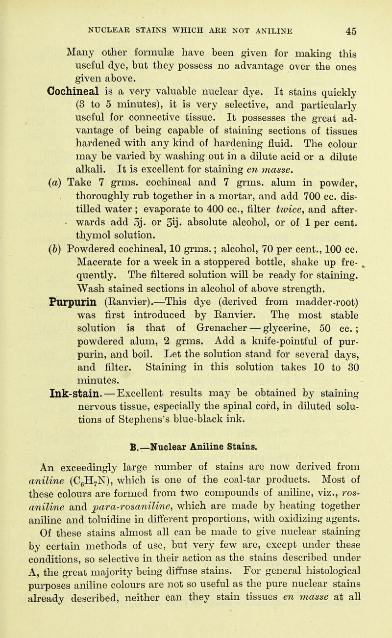 Many other formulae have been given for making this useful dye, but they possess no advantage over the ones given above. Cochineal is a very valuable nuclear dye. It stains quickly (3 to 5 minutes), it is very selective, and particularly useful for connective tissue. It possesses the great ad- vantage of being capable of staining sections of tissues hardened with any kind of hardening fluid. The colour may be varied by washing out in a dilute acid or a dilute alkali. It is excellent for staining en masse. (a) Take 7 grms. cochineal and 7 grms. alum in powder, thoroughly rub together in a mortar, and add 700 cc. dis- tilled water ; evaporate to 400 cc, filter twice, and after- • wards add 3j. or 3ij« absolute alcohol, or of 1 per cent, thymol solution. (6) Powdered cochineal, 10 grms.; alcohol, 70 per cent., 100 cc. Macerate for a week in a stoppered bottle, shake up fre- . quently. The filtered solution will be ready for staining. Wash stained sections in alcohol of above strength. Purpurin (Eanvier).—This dye (derived from madder-root) was first introduced by Eanvier. The most stable solution is that of Grenacher — glycerine, 50 cc. ; powdered alum, 2 grms. Add a knife-pointful of pur- purin, and boil. Let the solution stand for several days, and filter. Staining in this solution takes 10 to 30 minutes. Ink-stain. — Excellent results may be obtained by staining nervous tissue, especially the spinal cord, in diluted solu- tions of Stephens's blue-black ink. B.—Nuclear Aniline Stains. An exceedingly large number of stains are now derived from aniline (CgHyN), which is one of the coal-tar products. Most of these colours are formed from two compounds of aniline, viz., ros- aniline and jpara-rosaniline, which are made by heating together aniline and toluidine in different proportions, with oxidizing agents. Of these stains almost all can be made to give nuclear staining by certain methods of use, but very few are, except under these conditions, so selective in their action as the stains described under A, the great majority being diffuse stains. For general histological purposes aniline colours are not so useful as the pure nuclear stains already described, neither can they stain tissues en masse at all