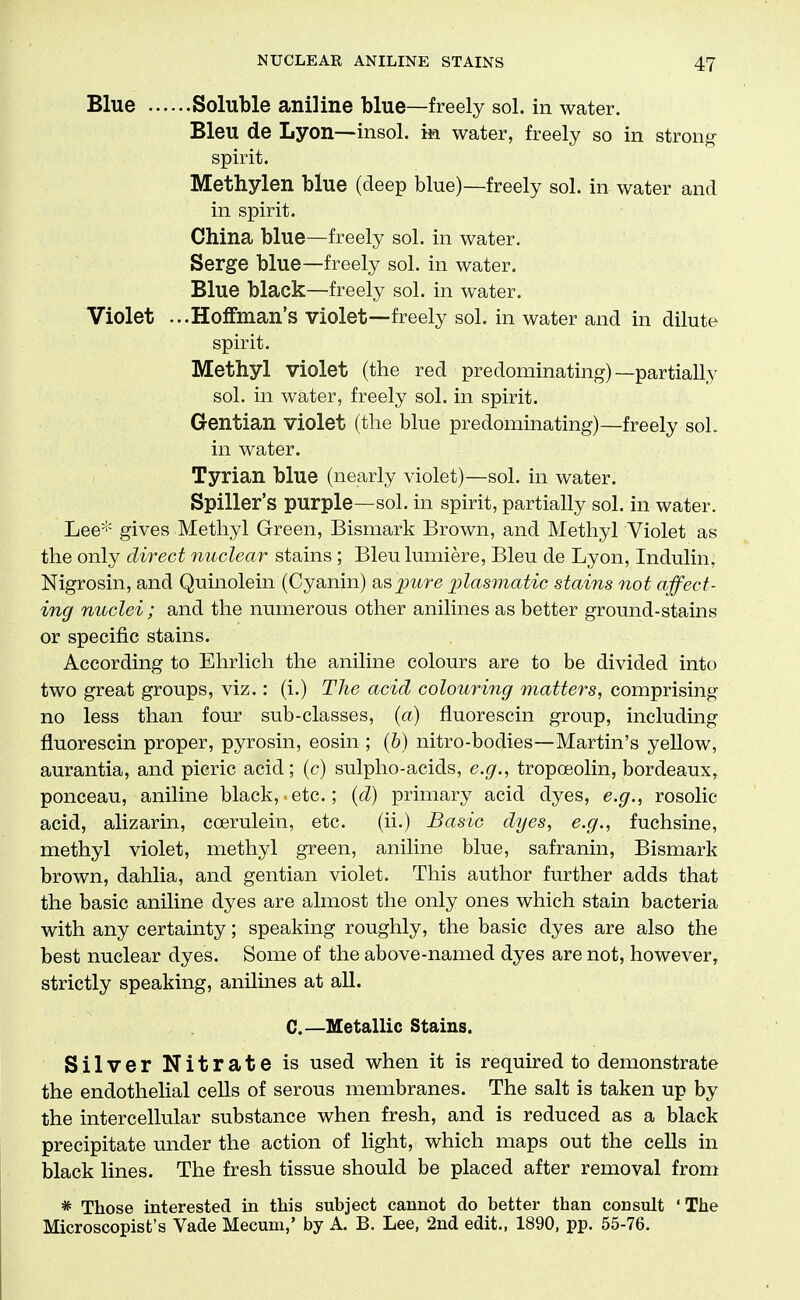 Blue Soluble aniline blue—freely sol. in water. Bleu de Lyon—insol. m. water, freely so in strong spirit. Methylen blue (deep blue)—freely sol. in water and in spirit. China blue—freely sol. in water. Serge blue—freely sol. in water. Blue black—freely sol. in water. Violet ...Hoffman's violet—freely sol. in water and in dilute spirit. Methyl violet (the red predominating)—partially sol. in water, freely sol. in spirit. Gentian violet (the blue predominating)—freely sol. in water. Tyrian blue (nearly violet)—sol. in water. Spiller's purple—sol. in spirit, partially sol. in water. Lee-'' gives Methyl Green, Bismark Brown, and Methyl Violet as the only direct nuclear stains; Bleu lumiere, Bleu de Lyon, Indulin, Nigrosin, and Quinolein (Cyanin) as_pure xjlasmatic stains not affect- ing nuclei ; and the numerous other anilines as better ground-stains or specific stains. According to Ehrlich the aniline colours are to be divided into two great groups, viz.: (i.) The acid colouring matters, comprising no less than four sub-classes, {a) fluorescin group, including fluorescin proper, pyrosin, eosin ; (6) nitro-bodies—Martin's yellow, aurantia, and picric acid; (c) sulpho-acids, e.g., tropoeolin, bordeaux, ponceau, aniline black, etc.; {d) primary acid dyes, e.g., rosolic acid, alizarin, ccerulein, etc. (ii.) Basic dyes, e.g., fuchsine, methyl violet, methyl green, aniline blue, safranin, Bismark brown, dahlia, and gentian violet. This author further adds that the basic aniline dyes are almost the only ones which stain bacteria with any certainty; speaking roughly, the basic dyes are also the best nuclear dyes. Some of the above-named dyes are not, however, strictly speaking, anilines at all. C.—Metallic Stains. Silver Nitrate is used when it is required to demonstrate the endothelial cells of serous membranes. The salt is taken up by the intercellular substance when fresh, and is reduced as a black precipitate under the action of light, which maps out the ceUs in black lines. The fresh tissue should be placed after removal from * Those interested in this subject cannot do better than consult 'The Microscopist's Vade Mecum,' by A. B. Lee, 2nd edit., 1890, pp. 55-76.