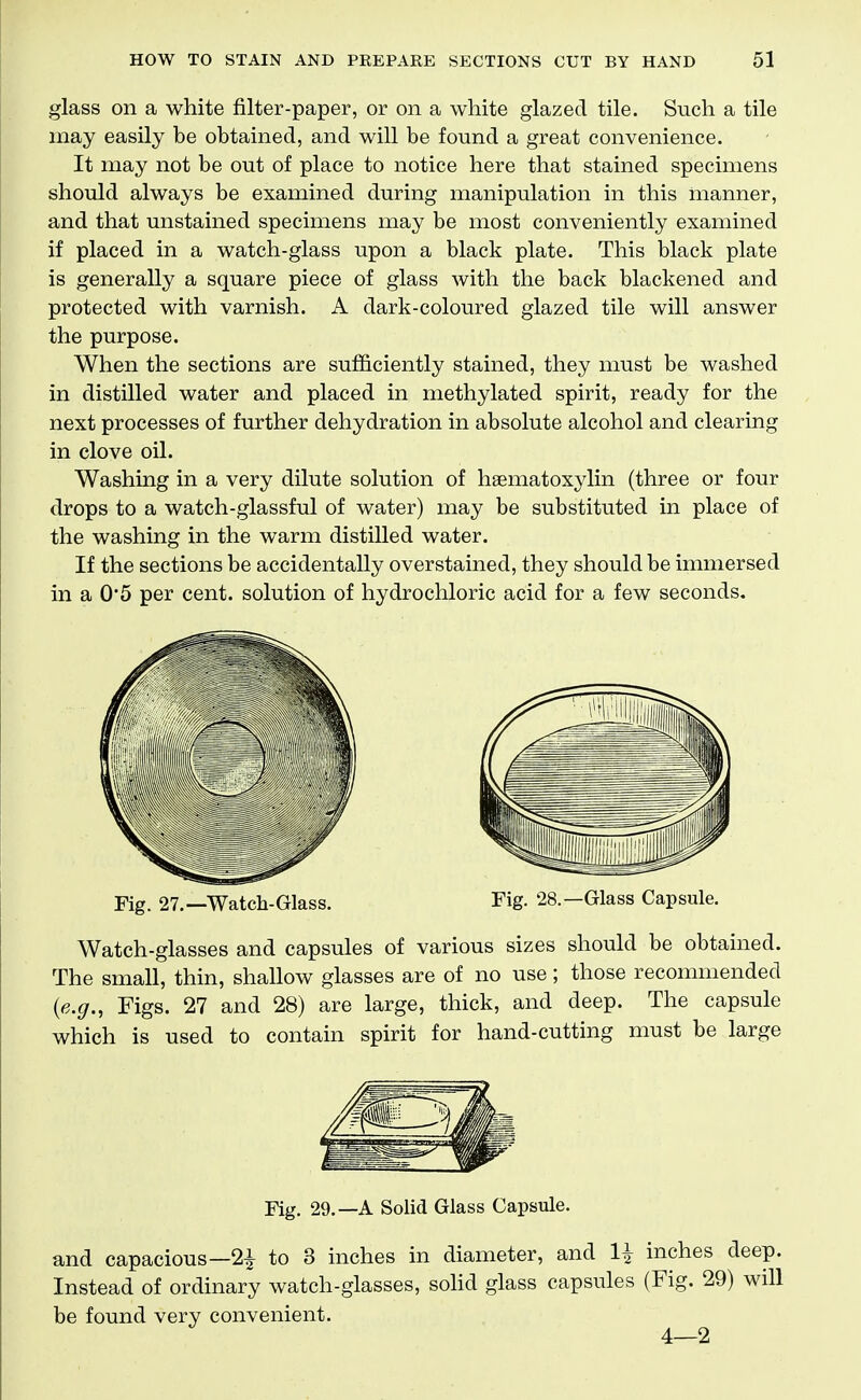 glass on a white filter-paper, or on a white glazed tile. Such a tile may easily be obtained, and will be found a great convenience. It may not be out of place to notice here that stained specimens should always be examined during manipulation in this manner, and that unstained specimens may be most conveniently examined if placed in a watch-glass upon a black plate. This black plate is generally a square piece of glass with the back blackened and protected with varnish. A dark-coloured glazed tile will answer the purpose. When the sections are sufficiently stained, they must be washed in distilled water and placed in methylated spirit, ready for the next processes of further dehydration in absolute alcohol and clearing in clove oil. Washing in a very dilute solution of hsematoxylin (three or four drops to a watch-glassful of water) may be substituted in place of the washing in the warm distilled water. If the sections be accidentally overstained, they should be immersed in a 0'5 per cent, solution of hydrochloric acid for a few seconds. Fig. 27.—Watch-Glass. Fig. 28.—Glass Capsule. Watch-glasses and capsules of various sizes should be obtained. The small, thin, shallow glasses are of no use; those recommended {e.g.. Figs. 27 and 28) are large, thick, and deep. The capsule which is used to contain spirit for hand-cutting must be large Fig. 29.—A Solid Glass Capsule. and capacious—21 to 3 inches in diameter, and 1^ inches deep. Instead of ordinary watch-glasses, sohd glass capsules (Fig. 29) will be found very convenient. 4—2