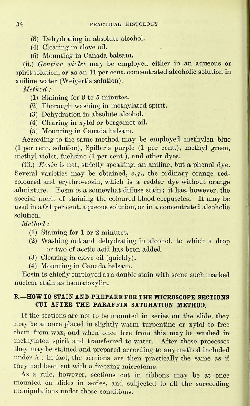 (3) Dehydrating in absolute alcohol. (4) Clearing in clove oil. (5) Mounting in Canada balsam. (ii.) Gentian violet may be employed either in an aqueous or spirit solution, or as an 11 per cent, concentrated alcoholic solution in aniline water (Weigert's solution). MetJiod : (1) Staining for 3 to 5 minutes. (2) Thorough washing in methylated spirit. (3) Dehydration in absolute alcohol. (4) Clearing in xylol or bergamot oil. (5) Mounting in Canada balsam. According to the same method may be employed methylen blue (1 per cent, solution), Spiller's purple (1 per cent.), methyl green, methyl violet, fuchsine (1 per cent.), and other dyes. (iii.) Eosin is not, strictly speaking, an aniline, but a phenol dye. Several varieties may be obtained, e.g., the ordinary orange red- coloured and erythro-eosin, which is a redder dye without orange admixture. Eosin is a somewhat diffuse stain; it has, however, the special merit of staining the coloured blood corpuscles. It may be used in a 0*1 per cent, aqueous solution, or in a concentrated alcoholic solution. Method :' (1) Staining for 1 or 2 minutes. (2) Washing out and dehydrating in alcohol, to which a drop or two of acetic acid has been added. (3) Clearing in clove oil (quickly). (4) Mounting in Canada balsam. Eosin is chiefly employed as a double stain with some such marked nuclear stain as haematoxylin. B.—HOW TO STAIN AND PREPARE FOR THE MICROSCOPE SECTIONS CUT AFTER THE PARAFFIN SATURATION METHOD. If the sections are not to be mounted in series on the slide, they maj^ be at once placed in slightly warm turpentine or xylol to free them from wax, and when once free from this may be washed in methylated spirit and transferred to water. After these processes they may be stained and prepared according to any method included under A ; in fact, the sections are then practically the same as if they had been cut with a freezing microtome. As a rule, however, sections cut in ribbons may be at once mounted on shdes in series, and subjected to all the succeeding manipulations under those conditions.