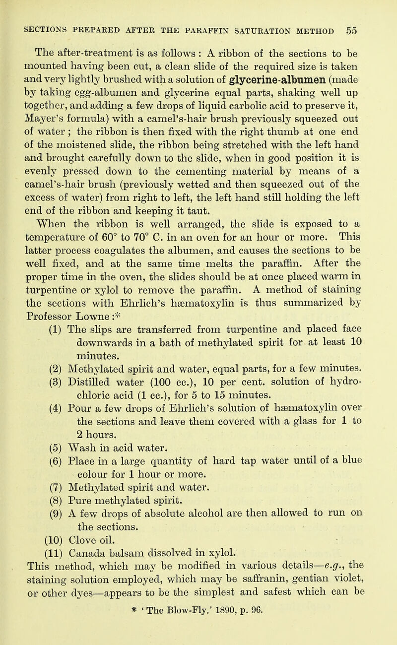 The after-treatment is as follows : A ribbon of the sections to be mounted having been cut, a clean slide of the required size is taken and very lightly brushed with a solution of glycerine-albumen (made by taking egg-albumen and glycerine equal parts, shaking well up together, and adding a few drops of liquid carbolic acid to preserve it, Mayer's formula) with a camel's-hair brush previously squeezed out of water ; the ribbon is then fixed with the right thumb at one end of the moistened slide, the ribbon being stretched with the left hand and brought carefully down to the slide, when in good position it is evenly pressed down to the cementing material by means of a camel's-hair brush (previously wetted and then squeezed out of the excess of water) from right to left, the left hand still holding the left end of the ribbon and keeping it taut. When the ribbon is well arranged, the slide is exposed to a temperature of 60° to 70° C. in an oven for an hour or more. This latter process coagulates the albumen, and causes the sections to be well fixed, and at the same time melts the paraffin. After the proper time in the oven, the slides should be at once placed warm in turpentine or xylol to remove the paraffin. A method of staining the sections with Ehrlich's haematoxylin is thus summarized by Professor Lowne (1) The slips are transferred from turpentine and placed face downwards in a bath of methylated spirit for at least 10 minutes. (2) Methylated spirit and water, equal parts, for a few minutes. (3) Distilled water (100 cc), 10 per cent, solution of hydro- chloric acid (1 cc), for 5 to 15 minutes. (4) Pour a few drops of EhrKch's solution of hsematoxyhn over the sections and leave them covered with a glass for 1 to 2 hours. (5) Wash in acid water. (6) Place in a large quantity of hard tap water until of a blue colour for 1 hour or more. (7) Methylated spirit and water. (8) Pure methylated spirit. (9) A few drops of absolute alcohol are then allowed to run on the sections. (10) Clove oil. (11) Canada balsam dissolved in xylol. This method, which may be modified in various details—e.^., the staining solution employed, which may be saffranin, gentian violet, or other dyes—appears to be the simplest and safest which can be * ' The Blow-Fly,' 1890, p. 96.