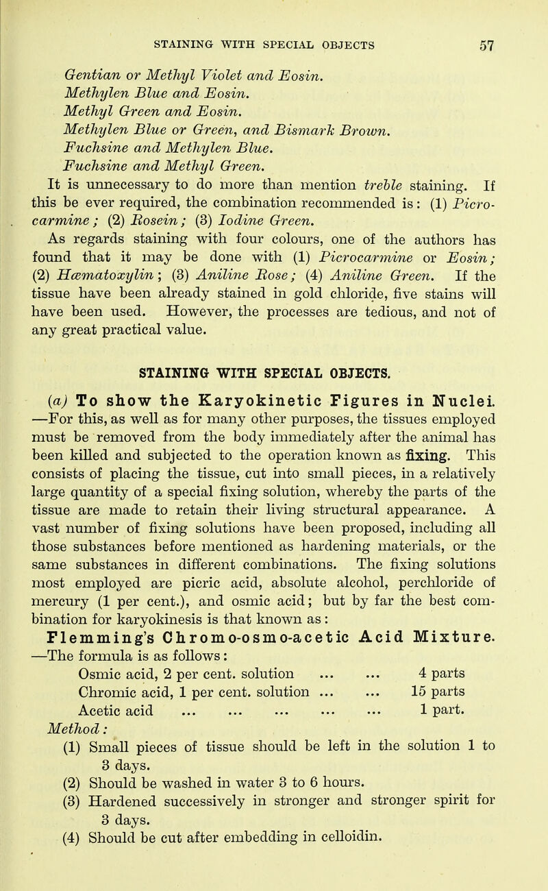 Gentian or Methyl Violet and Eosin. Methylen Blue and Eosin. Methyl Green and Eosin. Methylen Blue or Green, and Bismark Brown. Fuchsine and Methylen Blue. Fuchsine and Methyl Green. It is unnecessary to do more than mention treble staining. If this be ever required, the combination recommended is: (1) Picro- carmine ; (2) Bosein; (3) Iodine Green. As regards staining with four colours, one of the authors has found that it may be done with (1) Picrocarmine or Eosin; (2) Hcematoxylin; (3) Aniline Bose; (4) Aniline Green. If the tissue have been already stained in gold chloride, five stains will have been used. However, the processes are tedious, and not of any great practical value. STAINING WITH SPECIAL OBJECTS. {a) To show the Karyokinetic Figures in Nuclei. —For this, as well as for many other purposes, the tissues employed must be removed from the body immediately after the animal has been kiUed and subjected to the operation known as fixing. This consists of placing the tissue, cut into smaU pieces, in a relatively large quantity of a special fixing solution, whereby the parts of the tissue are made to retain their living structural appearance. A vast number of fixing solutions have been proposed, including all those substances before mentioned as hardening materials, or the same substances in different combinations. The fixing solutions most employed are picric acid, absolute alcohol, perchloride of mercury (1 per cent.), and osmic acid; but by far the best com- bination for karyokinesis is that known as: Flemming's Chromo-osmo-acetic Acid Mixture. —The formula is as follows: Osmic acid, 2 per cent, solution 4 parts Chromic acid, 1 per cent, solution 15 parts Acetic acid 1 part. Method : (1) SmaU pieces of tissue should be left in the solution 1 to 3 days. (2) Should be washed in water 3 to 6 hours. (3) Hardened successively in stronger and stronger spirit for 3 days. (4) Should be cut after embedding in celloidin.