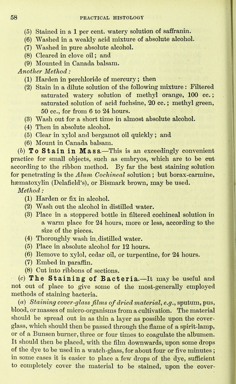 (5) Stained in a 1 per cent, watery solution of saffranin. (6) Washed in a weakly acid mixture of absolute alcohol. (7) Washed in pure absolute alcohol. (8) Cleared in clove oil; and (9) Mounted in Canada balsam. Another MetJiod : (1) Harden in perchloride of mercury; then (2) Stain in a dilute solution of the following mixture : Filtered saturated watery solution of methyl orange, 100 cc.; saturated solution of acid fuchsine, 20 cc.; methyl green, 50 cc, for from 6 to 24 hours. (3) Wash out for a short time in almost absolute alcohol. (4) Then in absolute alcohol. (5) Clear in xylol and bergamot oil quickly; and (6) Mount in Canada balsam. (6) To Stain in Mass.—This is an exceedingly convenient practice for small objects, such as embryos, which are to be cut according to the ribbon method. By far the best staining solution for penetrating is the Alum Cochineal solution; but borax-carmine, haematoxylin (Delafield's), or Bismark brown, may be used. Method : (1) Harden or fix in alcohol. (2) Wash out the alcohol in distilled water. (3) Place in a stoppered bottle in filtered cochineal solution in a warm place for 24 hours, more or less, according to the size of the pieces. (4) Thoroughly wash in. distilled water. (5) Place in absolute alcohol for 12 hours. (6) Eemove to xylol, cedar oil, or turpentine, for 24 hours. (7) Embed in paraffin. (8) Cut into ribbons of sections. (c) The Staining of Bacteria.—It maybe useful and not out of place to give some of the most-generally employed methods of staining bacteria. {a) Staining cover-glass films of dried material, e.g., sputum, pus, blood, or masses of micro-organisms from a cultivation. The material should be spread out in as thin a layer as possible upon the cover- glass, which should then be passed through the flame of a spirit-lamp, or of a Bunsen burner, three or four times to coagulate the albumen. It should then be placed, with the film downwards, upon some drops of the dye to be used in a watch-glass, for about four or five minutes ; in some cases it is easier to place a few drops of the dye, sufficient to completely cover the material to be stained, upon the cover-