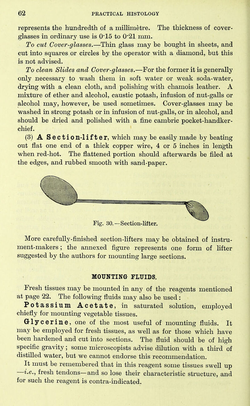 represents the hundredth of a millimetre. The thickness of cover- glasses in ordinary use is 0*15 to 0'21 mm. To cut Cover-glasses.—Thin glass may be bought in sheets, and cut into squares or circles by the operator with a diamond, but this is not advised. To clean Slides and Cover-glasses.—For the former it is generally only necessary to wash them in soft water or weak soda-water, drying with a clean cloth, and polishing with chamois leather. A mixture of ether and alcohol, caustic potash, infusion of nut-galls or alcohol may, however, be used sometimes. Cover-glasses may be washed in strong potash or in infusion of nut-galls, or in alcohol, and should be dried and polished with a fine cambric pocket-handker- chief. (3) A Section-lifter, which may be easily made by beating out flat one end of a thick copper wire, 4 or 5 inches in length when red-hot. The flattened portion should afterwards be filed at the edges, and rubbed smooth with sand-paper. Fig. 30.—Section-lifter. More carefully-finished section-lifters may be obtained of instru- ment-makers ; the annexed figure represents one form of lifter suggested by the authors for mounting large sections. MOUNTING FLUIDS. Fresh tissues may be mounted in any of the reagents mentioned at page 22. The following fluids may also be used: Potassium Acetate, in saturated solution, employed chiefly for mounting vegetable tissues. Glycerine, one of the most useful of mounting fluids. It may be employed for fresh tissues, as well as for those which have been hardened and cut into sections. The fluid should be of high specific gravity; some microscopists advise dilution with a third of distilled water, but we cannot endorse this recommendation. It must be remembered that in this reagent some tissues swell up —i.e., fresh tendons—and so lose their characteristic structure, and for such the reagent is contra-indicated.