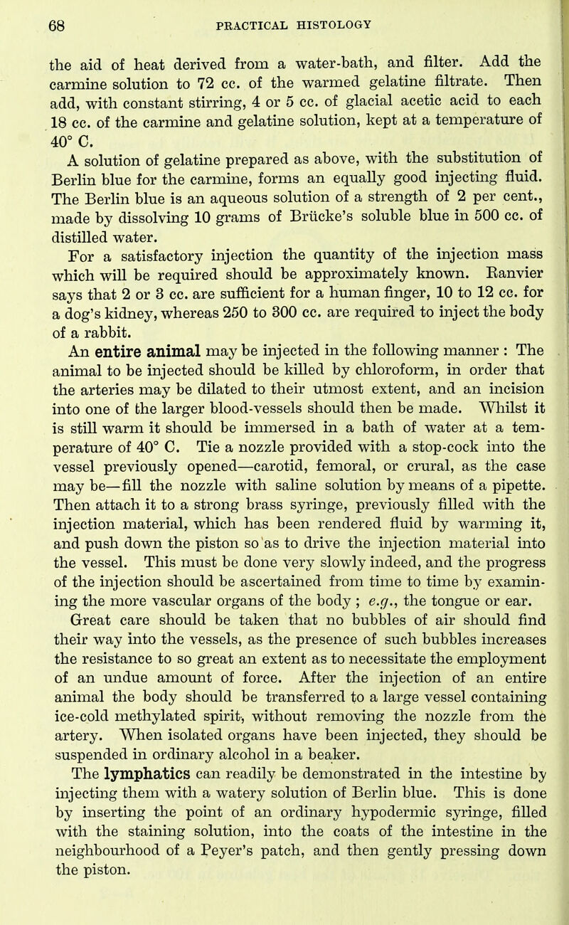 the aid of heat derived from a water-bath, and filter. Add the j carraine solution to 72 cc. of the warmed gelatine filtrate. Then \ add, with constant stirring, 4 or 5 cc. of glacial acetic acid to each 1 18 cc. of the carmine and gelatine solution, kept at a temperature of j 40° C. I A solution of gelatine prepared as above, with the substitution of I Berlin blue for the carmine, forms an equally good injecting fluid. i The Berlin blue is an aqueous solution of a strength of 2 per cent., I made by dissolving 10 grams of Briicke's soluble blue in 500 cc. of ! distilled water. i For a satisfactory injection the quantity of the injection mass which will be required should be approximately known. Eanvier , says that 2 or 3 cc. are sufl&cient for a human finger, 10 to 12 cc. for a dog's kidney, whereas 250 to 300 cc. are required to inject the body of a rabbit. An entire animal may be injected in the following manner : The 1 animal to be injected should be killed by chloroform, in order that | the arteries may be dilated to their utmost extent, and an incision into one of the larger blood-vessels should then be made. Whilst it is still warm it should be immersed in a bath of water at a tem- perature of 40° C. Tie a nozzle provided with a stop-cock into the vessel previously opened—carotid, femoral, or crural, as the case may be—fill the nozzle with saline solution by means of a pipette. Then attach it to a strong brass syringe, previously filled with the injection material, which has been rendered fluid by warming it, and push down the piston so as to drive the injection material into the vessel. This must be done very slowly indeed, and the progress of the injection should be ascertained from time to time by examin- ing the more vascular organs of the body ; e.g., the tongue or ear. Great care should be taken that no bubbles of air should find their way into the vessels, as the presence of such bubbles increases the resistance to so great an extent as to necessitate the employment of an undue amount of force. After the injection of an entire animal the body should be transferred to a large vessel containing ice-cold methylated spirit-, without removing the nozzle from the artery. When isolated organs have been injected, they should be suspended in ordinary alcohol in a beaker. The lymphatics can readily be demonstrated in the intestine by injecting them with a watery solution of Berlin blue. This is done by inserting the point of an ordinary hypodermic syringe, filled with the staining solution, into the coats of the intestine in the neighbourhood of a Peyer's patch, and then gently pressing down the piston.