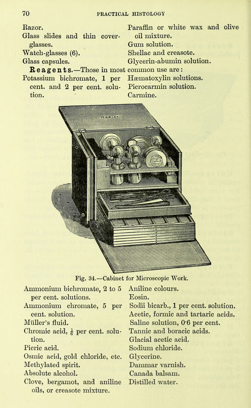 Razor. Glass slides and thin cover glasses. Watch-glasses (6). Glass capsules. B e a g e n t s.—Those in most common use are : Potassium bichromate, 1 per Haematoxylin solutions. cent, and 2 per cent, solu tion. Paraffin or white wax and olive oil mixture. Gum solution. Shellac and creasote. Glycerin-abumin solution. Picrocarmin solution. Carmine. 110 ■BITflfflF^ Fig. 34.—Cabinet Ammonium bichromate, 2 to 5 per cent, solutions. Ammonium chromate, 5 per cent, solution. Miiller's fluid. Chromic acid, ^ per cent, solu- tion. Picric acid. Osmic acid, gold chloride, etc. Methylated spirit. Absolute alcohol. Clove, bergamot, and aniline oils, or creasote mixture. for Microscopic Work. Aniline colours. Eosin. Sodii bicarb., 1 per cent, solution. Acetic, formic and tartaric acids. Saline solution, 0*6 per cent. Tannic and boracic acids. Glacial acetic acid. Sodium chloride. Glycerine. Dammar varnish. Canada balsam. Distilled water.