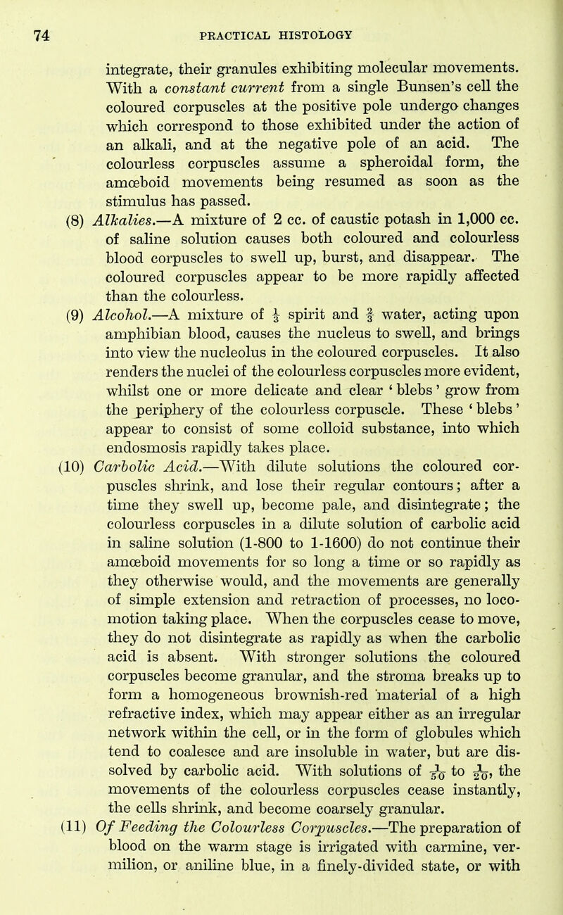 integrate, their granules exhibiting molecular movements. With a constant current from a single Bunsen's cell the coloured corpuscles at the positive pole undergo changes which correspond to those exhibited under the action of an alkali, and at the negative pole of an acid. The colourless corpuscles assume a spheroidal form, the amoeboid movements being resumed as soon as the stimulus has passed. (8) AlJcalies.—A mixture of 2 cc. of caustic potash in 1,000 cc. of saline solution causes both coloured and colourless blood corpuscles to swell up, burst, and disappear. The coloured corpuscles appear to be more rapidly affected than the colourless. (9) Alcohol.—A mixture of ^ spirit and f water, acting upon amphibian blood, causes the nucleus to swell, and brings into view the nucleolus in the coloured corpuscles. It also renders the nuclei of the colourless corpuscles more evident, whilst one or more delicate and clear ' blebs' grow from the periphery of the colourless corpuscle. These ' blebs ' appear to consist of some colloid substance, into which endosmosis rapidly takes place. (10) Carbolic Acid.—With dilute solutions the coloured cor- puscles shrink, and lose their regular contours; after a time they swell up, become pale, and disintegrate; the colourless corpuscles in a dilute solution of carbolic acid in saline solution (1-800 to 1-1600) do not continue their amoeboid movements for so long a time or so rapidly as they otherwise would, and the movements are generally of simple extension and retraction of processes, no loco- motion taking place. When the corpuscles cease to move, they do not disintegrate as rapidly as when the carbolic acid is absent. With stronger solutions the coloured corpuscles become granular, and the stroma breaks up to form a homogeneous brownish-red material of a high refractive index, which may appear either as an irregular network within the cell, or in the form of globules which tend to coalesce and are insoluble in water, but are dis- solved by carbolic acid. With solutions of to ^q, the movements of the colourless corpuscles cease instantly, the cells shrink, and become coarsely granular. (11) Of Feeding the Colourless Corjmscles.—The preparation of blood on the warm stage is irrigated with carmine, ver- milion, or aniline blue, in a finely-divided state, or with