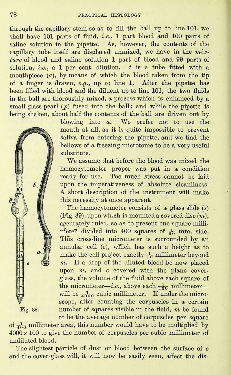 through the capillary stem so as to fiU the ball np to line 101, we shall have 101 parts of fluid, i.e., 1 part blood and 100 parts of saline solution in the pipette. As, however, the contents of the capillary tube itself are displaced unmixed, we have in the mix- ture of blood and saline solution 1 part of blood and 99 parts of solution, i.e., a 1 per cent, dilution, t is a tube fitted with a mouthpiece {a), by means of which the blood taken from the tip of a finger is drawn, e.g., up to line 1. After the pipette has been filled with blood and the diluent up to line 101, the two fluids in the ball are thoroughly mixed, a process which is enhanced by a small glass-pearl {p) fused into the ball; and while the pipette is being shaken, about half the contents of the ball are driven out by blowing into a. We prefer not to use the mouth at all, as it is quite impossible to prevent saliva from entering the pipette, and we find the bellows of a freezing microtome to be a very useful substitute. We assume that before the blood was mixed the hsemocytometer proper was put in a condition ready for use. Too much stress cannot be laid upon the imperativeness of absolute cleanliness. A short description of the instrument will make this necessity at once apparent. The haemocytometer consists of a glass slide (s) (Fig. 39), upon wh^ch is mounted a covered disc (m), a^ccurately ruled, so as to present one square milli- xnetel? divided into 400 squares of mm. side. This cross-line micrometer is surrounded by an annular cell (c), wfiich has such a height as to make the cell project exactly millimeter beyond m. If a drop of the diluted blood be now placed upon TO, and c covered with the plane cover- glass, the volume of the fluid above each square of the micrometer—i.e., above each millimeter— will be 40^00 cubic millimeter. If under the micro- scope, after counting the corpuscles in a certain number of squares visible in the field, to be found to be the average number of corpuscles per square of 4^0 niillimeter area, this number would have to be multiplied by 4000 X 100 to give the number of corpuscles per cubic millimeter of undiluted blood. The slightest particle of dust or blood between the surface of c and the cover-glass wiU, it will now be easily seen, affect the dis- Fig. 38.