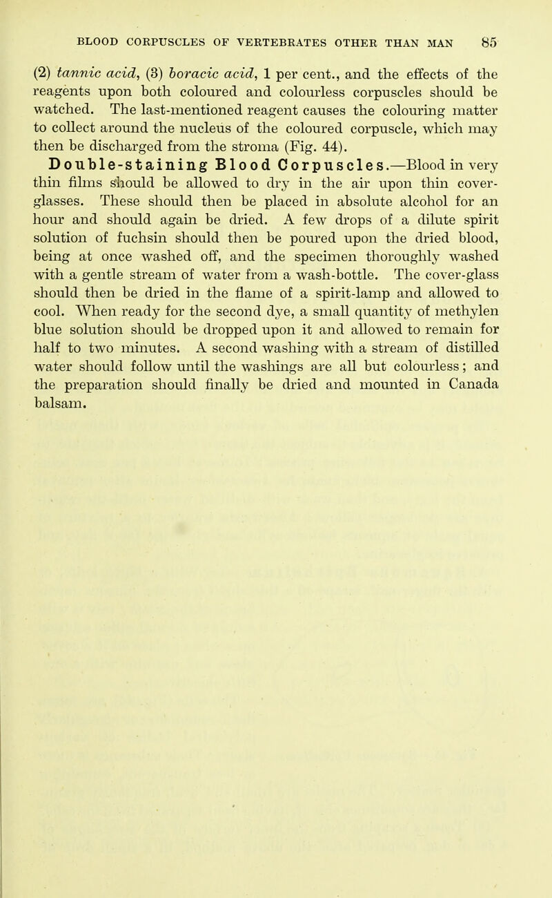 (2) tannic acid, (3) horacic acid, 1 per cent., and the effects of the reagents upon both coloured and colourless corpuscles should be watched. The last-mentioned reagent causes the colouring matter to collect around the nucleus of the coloured corpuscle, which may then be discharged from the stroma (Fig. 44). Double-staining Blood Corpuscles.—Blood in very thin films should be allowed to dry in the air upon thin cover- glasses. These should then be placed in absolute alcohol for an hour and should again be dried. A few drops of a dilute spirit solution of fuchsin should then be poured upon the dried blood, being at once washed off, and the specimen thoroughly washed with a gentle stream of water from a wash-bottle. The cover-glass should then be dried in the flame of a spirit-lamp and allowed to cool. When ready for the second dye, a small quantity of methylen blue solution should be dropped upon it and allowed to remain for half to two minutes. A second washing with a stream of distilled water should follow until the washings are all but colom^less; and the preparation should finally be dried and mounted in Canada balsam.