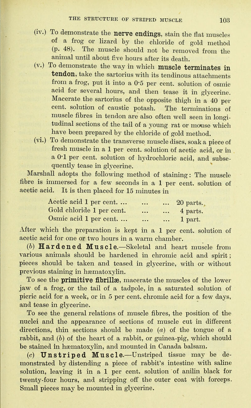 (iv.) To demonstrate the nerve endings, stain the flat muscles of a frog or Uzard by the chloride of gold method (p. 48). The muscle should not be removed from the animal until about five hours after its death. (v.) To demonstrate the way in which muscle terminates in tendon, take the sartorius with its tendinous attachments from a frog, put it into a 0*5 per cent, solution of osmic acid for several hours, and then tease it in glycerine. Macerate the sartorius of the opposite thigh in a 40 per cent, solution of caustic potash. The terminations of muscle fibres in tendon are also often well seen in longi- tudinal sections of the tail of a young rat or mouse which have been prepared by the chloride of gold method. (vi.) To demonstrate the transverse muscle discs, soak a piece of fresh muscle in a 1 per cent, solution of acetic acid, or in a 0*1 per cent, solution of hydrochloric acid, and subse- quently tease in glycerine. Marshall adopts the following method of staining: The muscle fibre is immersed for a few seconds in a 1 per cent, solution of acetic acid. It is then placed for 15 minutes in Acetic acid 1 per cent 20 parts., Gold chloride 1 per cent. 4 parts. Osmic acid 1 per cent 1 part. After which the preparation is kept in a 1 per cent, solution of acetic acid for one or two hours in a warm chamber. (6) Hardened MUscle.—Skeletal and heart muscle from various animals should be hardened in chromic acid and spirit; pieces should be taken and teased in glycerine, with or without previous staining in haematoxylin. To see the primitive fibrillae, macerate the muscles of the lower jaw of a frog, or the tail of a tadpole, in a saturated solution of picric acid for a week, or in 5 per cent, chromic acid for a few days, and tease in glycerine. To see the general relations of muscle fibres, the position of the nuclei and the appearance of sections of muscle cut in different directions, thin sections should be made (a) of the tongue of a rabbit, and (b) of the heart of a rabbit, or guinea-pig, which should be stained in hasmatoxylin, and mounted in Canada balsam. (c) Unstriped Muscle.—Unstriped tissue may be de- monstrated by distending a piece of rabbit's intestine with saline solution, leaving it in a 1 per cent, solution of aniHn black for twenty-four hours, and stripping off the outer coat with forceps. Small pieces may be mounted in glycerine.
