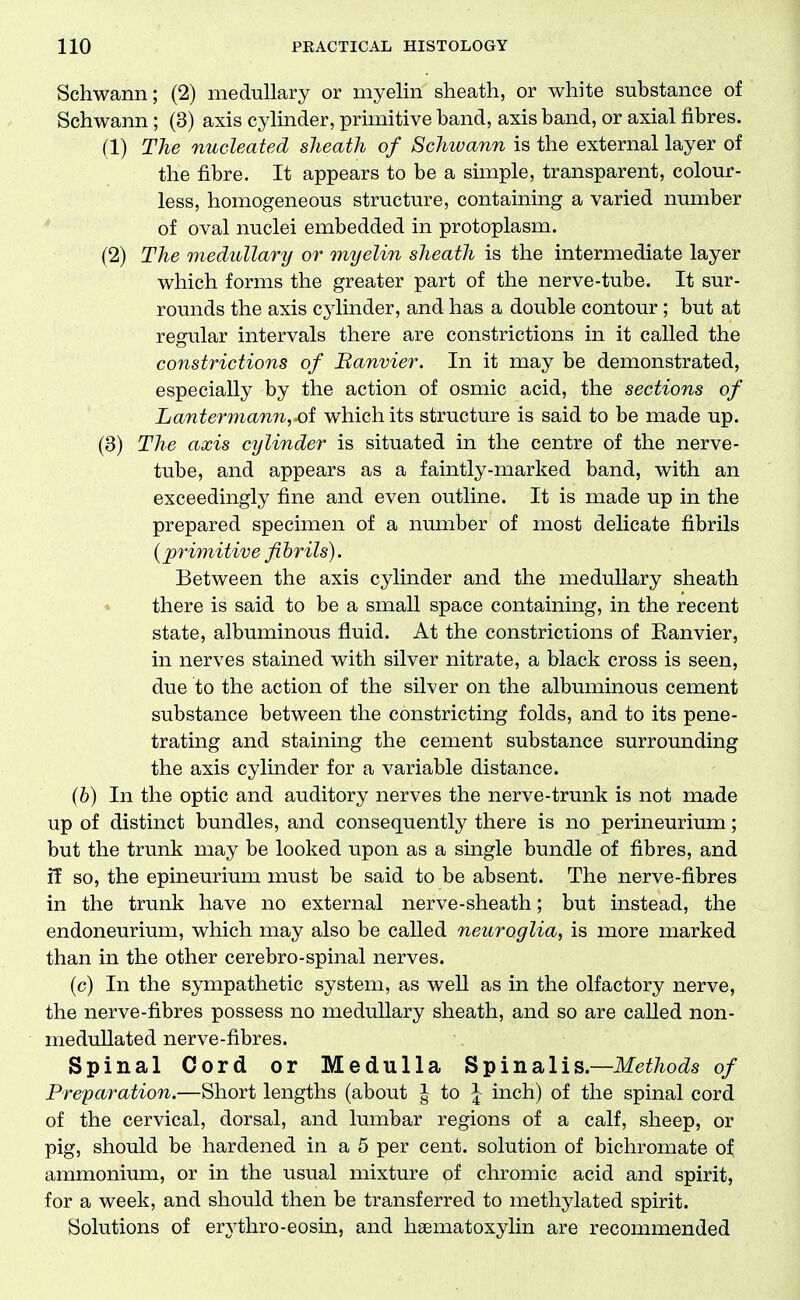Schwann; (2) medullary or myelin sheath, or white substance of Schwann; (3) axis cylinder, primitive band, axis band, or axial fibres. (1) The nucleated sJieath of Schwann is the external layer of the fibre. It appears to be a simple, transparent, colour- less, homogeneous structure, containing a varied number * of oval nuclei embedded in protoplasm. (2) The medullary or myelin sheath is the intermediate layer which forms the greater part of the nerve-tube. It sur- rounds the axis cylinder, and has a double contour; but at regular intervals there are constrictions in it called the constrictions of Banvier. In it may be demonstrated, especially by the action of osmic acid, the sections of Lantermanuyoi which its structure is said to be made up. (3) The axis cylinder is situated in the centre of the nerve- tube, and appears as a faintly-marked band, with an exceedingly fine and even outline. It is made up in the prepared specimen of a number of most delicate fibrils {primitive fibrils). Between the axis cylinder and the medullary sheath • there is said to be a small space containing, in the recent state, albuminous fluid. At the constrictions of Eanvier, in nerves stained with silver nitrate, a black cross is seen, due to the action of the silver on the albuminous cement substance between the constricting folds, and to its pene- trating and staining the cement substance surrounding the axis cylinder for a variable distance. (b) In the optic and auditory nerves the nerve-trunk is not made up of distinct bundles, and consequently there is no perineurium; but the trunk may be looked upon as a single bundle of fibres, and if so, the epineurium must be said to be absent. The nerve-fibres in the trunk have no external nerve-sheath; but instead, the endoneurium, which may also be called neuroglia, is more marked than in the other cerebro-spinal nerves. (c) In the sympathetic system, as well as in the olfactory nerve, the nerve-fibres possess no medullary sheath, and so are caUed non- meduUated nerve-fibres. Spinal Cord or Medulla Spinalis.—Methods of Preparation.—Short lengths (about ^ to | inch) of the spinal cord of the cervical, dorsal, and lumbar regions of a calf, sheep, or pig, should be hardened in a 5 per cent, solution of bichromate of ammonium, or in the usual mixture of chromic acid and spirit, for a week, and should then be transferred to methylated spirit. Solutions of erythro-eosin, and haematoxylin are recommended
