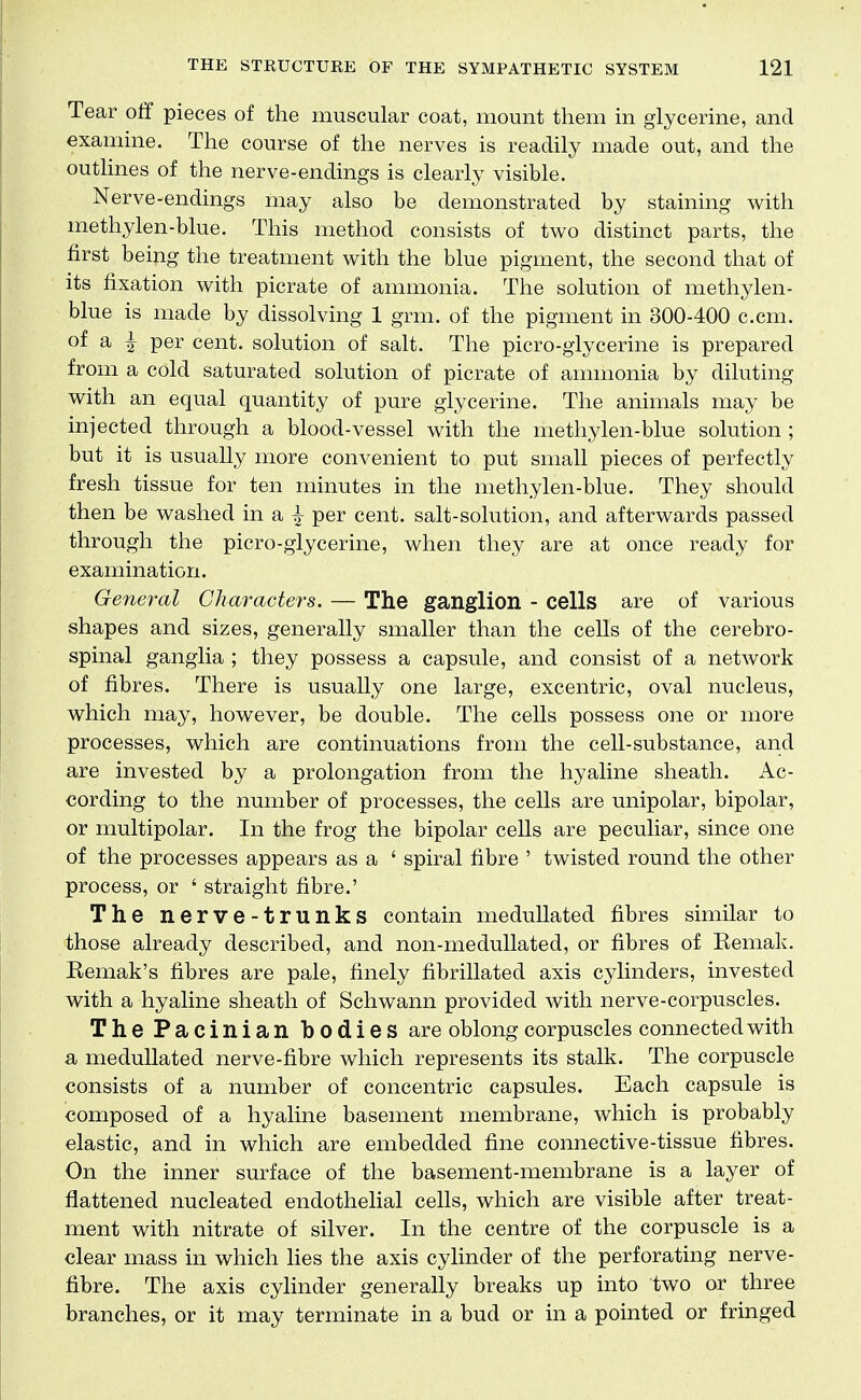 Tear off pieces of the muscular coat, mount them in glycerine, and examine. The course of the nerves is readily made out, and the outlines of the nerve-endings is clearly visible. Nerve-endings may also be demonstrated by staining with methylen-blue. This method consists of two distinct parts, the first being the treatment with the blue pigment, the second that of its fixation with picrate of ammonia. The solution of methylen- blue is made by dissolving 1 grm. of the pigment in 300-400 c.cm. of a ^ per cent, solution of salt. The picro-glycerine is prepared from a cold saturated solution of picrate of ammonia by diluting with an equal quantity of pure glycerine. The animals may be injected through a blood-vessel with the methylen-blue solution ; but it is usually more convenient to put small pieces of perfectly fresh tissue for ten minutes in the methylen-blue. They should then be washed in a | per cent, salt-solution, and afterwards passed through the picro-glycerine, when they are at once ready for examination. General Characters. — The ganglion - cells are of various shapes and sizes, generally smaller than the cells of the cerebro- spinal ganglia ; they possess a capsule, and consist of a network of fibres. There is usually one large, excentric, oval nucleus, which may, however, be double. The cells possess one or more processes, which are continuations from the cell-substance, and are invested by a prolongation from the hyaline sheath. Ac- cording to the number of processes, the cells are unipolar, bipolar, or multipolar. In the frog the bipolar cells are peculiar, since one of the processes appears as a ' spiral fibre ' twisted round the other process, or ' straight fibre.' The nerve-trunks contain medullated fibres similar to those already described, and non-meduUated, or fibres of Eemak. Eemak's fibres are pale, finely fibrillated axis cylinders, invested with a hyaline sheath of Schwann provided with nerve-corpuscles. The Pacinian bodies are oblong corpuscles connected with a medullated nerve-fibre which represents its stalk. The corpuscle consists of a number of concentric capsules. Each capsule is composed of a hyaline basement membrane, which is probably elastic, and in which are embedded fine connective-tissue fibres. On the inner surface of the basement-membrane is a layer of flattened nucleated endothelial cells, which are visible after treat- ment with nitrate of silver. In the centre of the corpuscle is a clear mass in which lies the axis cylinder of the perforating nerve- fibre. The axis cylinder generally breaks up into two or three branches, or it may terminate in a bud or in a pointed or fringed