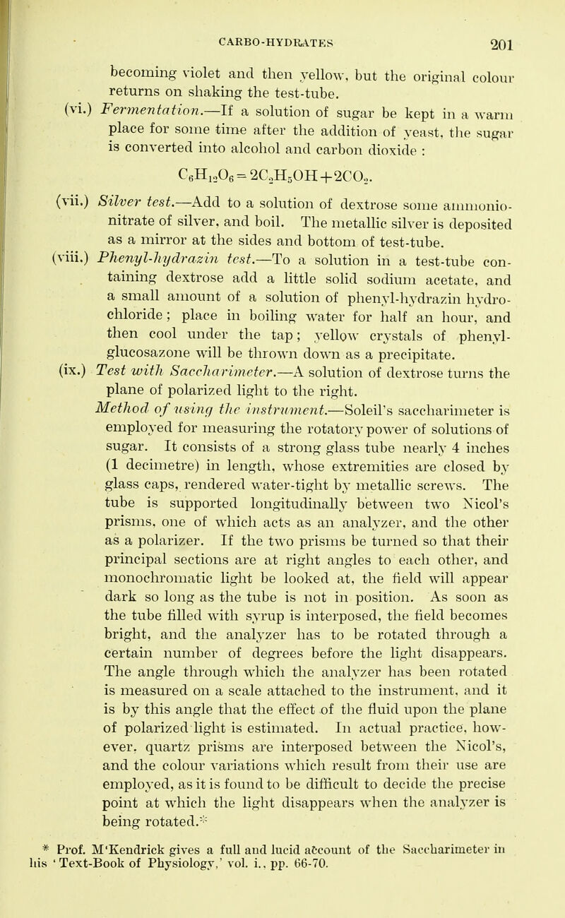 becoming violet and then yellow, but the original coloui- returns on shaking the test-tube, (vi.) Fermentation.—li a solution of sugar be kept in a warm place for some time after the addition of yeast, the sugar is converted into alcohol and carbon dioxide : C6H,„06 = 2aH50H+2COo. (vii.) Silver test.—Add to a solution of dextrose some annnonio- nitrate of silver, and boil. The metallic silver is deposited as a mirror at the sides and bottom of test-tube. (viii.) Phenyl-liydrazin test.—To a solution in a test-tube con- taining dextrose add a little sohd sodium acetate, and a small amount of a solution of phenyl-hydrazin hydro- chloride; place in boiling water for half an hour, and then cool under the tap; yellow crystals of phenyl- glucosazone will be thrown down as a precipitate. (ix.) Test with Saccliarimeter.—A solution of dextrose turns the plane of polarized hght to the right. Method of using the instrument.—Soleil's saccliarimeter is employed for measuring the rotatory power of solutions of sugar. It consists of a strong glass tube nearly 4 inches (1 decimetre) in length, whose extremities are closed by glass caps, rendered water-tight by metalhc screws. The tube is supported longitudinally between two Nicol's prisms, one of which acts as an analyzer, and the other as a polarizer. If the two prisms be turned so that their principal sections are at right angles to each other, and monochromatic light be looked at, the field will appear dark so long as the tube is not in position. As soon as the tube filled with syrup is interposed, the field becomes bright, and the analyzer has to be rotated through a certain number of degrees before the light disappears. The angle through which the analyzer has been rotated is measured on a scale attached to the instrument, and it is by this angle that the effect of the fluid upon the plane of polarized light is estimated. In actual practice, how- ever, quartz prisms are interposed between the Nicol's, and the colour variations which result from their use are employed, as it is found to be difficult to decide the precise point at which the light disappears when the analyzer is being rotated.'' Prof. M'Kendrick gives a full and hicid account of the Saecharimeter in 'Text-Book of Physiology,' vol. i.. pp. 66-70.