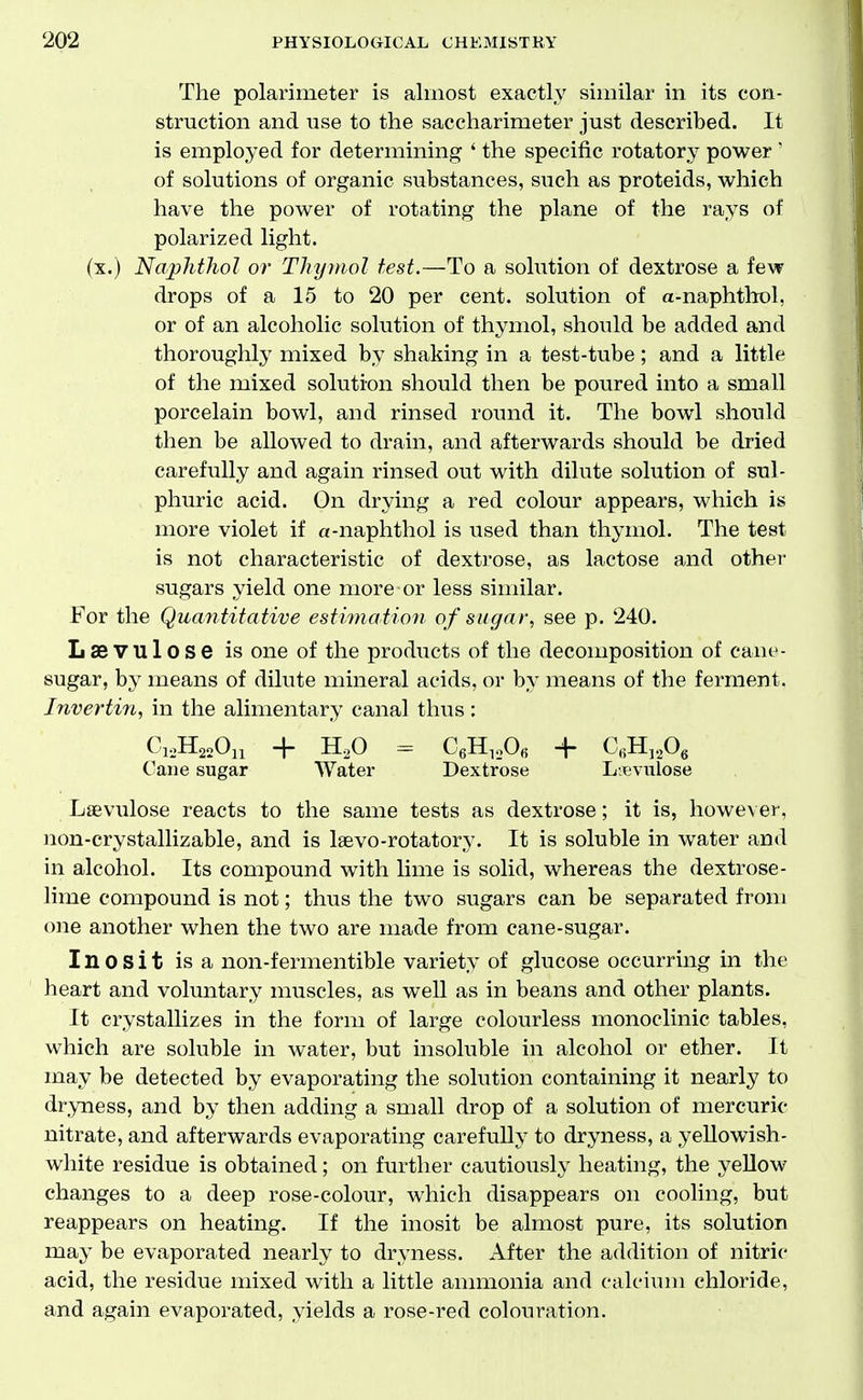 The polarimeter is almost exactly similar in its con- struction and use to the saccharimeter just described. It is employed for determining ' the specific rotatory power ' of solutions of organic substances, such as proteids, which have the power of rotating the plane of the rays of polarized light. (x.) NaphtJiol or Thymol test.—To a solution of dextrose a few drops of a 15 to 20 per cent, solution of a-naphthol, or of an alcoholic solution of thymol, should be added and thoroughly mixed by shaking in a test-tube; and a little of the mixed solution should then be poured into a small porcelain bowl, and rinsed round it. The bowl should then be allowed to drain, and afterwards should be dried carefully and again rinsed out with dilute solution of sul- phuric acid. On drying a red colour appears, which is more violet if a-naphthol is used than thymol. The test is not characteristic of dextrose, as lactose and other sugars yield one more or less similar. For the Quantitative estimation of sugar, see p. 240. Laevulose is one of the products of the decomposition of cane- sugar, by means of dilute mineral acids, or by means of the ferment. Jnvertin, in the alimentary canal thus : CioH^oOn + H,0 ^ CeH^.Ofi + C,H,,0, Cane sugar Water Dextrose L-evulose Laevulose reacts to the same tests as dextrose; it is, however, non-crystallizable, and is Isevo-rotatory. It is soluble in water and in alcohol. Its compound with lime is solid, whereas the dextrose- lime compound is not; thus the two sugars can be separated from one another when the two are made from cane-sugar. Inosit is a non-fermentible variety of glucose occurring in the heart and voluntary muscles, as well as in beans and other plants. It crystallizes in the form of large colourless monoclinic tables, which are soluble in water, but insoluble in alcohol or ether. It may be detected by evaporating the solution containing it nearly to dryness, and by then adding a small drop of a solution of mercuric nitrate, and afterwards evaporating carefully to dryness, a yeUowish- white residue is obtained; on further cautiously heating, the yellow changes to a deep rose-colour, which disappears on cooling, but reappears on heating. If the inosit be almost pure, its solution may be evaporated nearly to dryness. After the addition of nitric acid, the residue mixed with a little ammonia and calcium chloride, and again evaporated, yields a rose-red colouration.