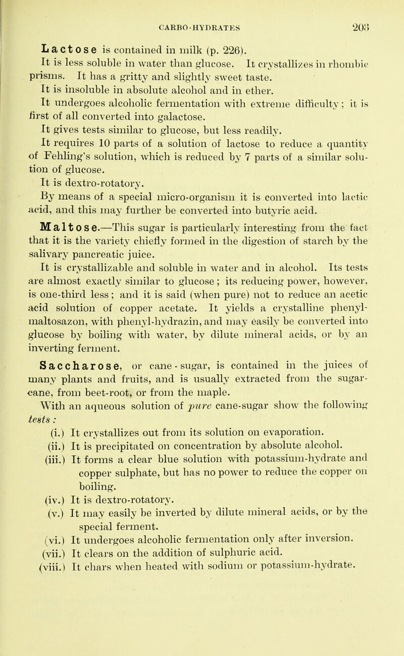 Lactose is contained in milk (p. 226). It is less soluble in water than glucose. It crystallizes in rliombi(- prisms. It has a gritty and slightly sweet taste. It is insoluble in absolute alcohol and in ether. It undergoes alcoholic fermentation with extreme difficulty ; it is first of all converted into galactose. It gives tests similar to glucose, but less readily. It requires 10 parts of a solution of lactose to reduce a quantity of Fehling's solution, which is reduced by 7 parts of a similar solu- tion of glucose. It is dextro-rotatory. By means of a special micro-organism it is converted into lactic acid, and this may further be converted into butyric acid. Maltose.—This sugar is particularly interesting from the fact that it is the variety chiefly formed in the digestion of starch by the salivary pancreatic juice. It is crystallizable and soluble in water and in alcohol. Its tests are almost exactly similar to glucose; its reducing power, however, is one-third less; and it is said (when pure) not to reduce an acetic acid solution of copper acetate. It yields a crystalline phenyl- maltosazon, with phenyl-hydrazin, and may easily be converted into glucose by boiling with water, by dilute mineral acids, or by an inverting ferment. Saccharose, or cane - sugar, is contained in the juices of many plants and fruits, and is usually extracted from the sugar- cane, from beet-root, or from the maple. With an aqueous solution of pure cane-sugar show the following tests : (i.) It crystallizes out from its solution on evaporation, (ii.) It is precipitated on concentration by absolute alcohol, (iii.) It forms a clear blue solution with potassium-hydrate and copper sulphate, but has no power to reduce the copper on boiling, (iv.) It is dextro-rotatory. (v.) It may easily be inverted by dilute mineral acids, or by the special ferment, (vi.) It undergoes alcoholic fermentation only after inversion, (vii.) It clears on the addition of sulphuric acid, (viii.) It chars when heated with sodium or potassium-hydrate.