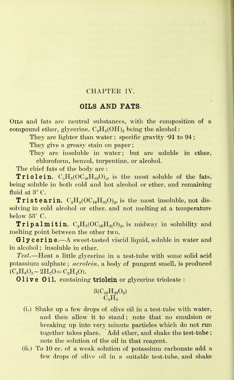 OILS AND FATS. Oils and fats are neutral substances, with the composition of a compound ether, glycerine, CsHgfOH);] being the alcohol: They are lighter than water ; specific gravity '91 to 94; They give a greasy stain on paper; They are insoluble in w^ater; but are soluble in ether, chloroform, benzol, turpentine, or alcohol. The chief fats of the body are : Triolein, angfOCigk^O),, is the most soluble of the fats, being soluble in both cold and hot alcohol or ether, and remaining fluid at 3° C. Tristearin, C3Hg(OCi8H;^50)3, is the most insoluble, not dis- solving in cold alcohol or ether, and not melting at a temperature below 53^ C. Tripalmitin, C3Hg(OCi6H3iO)3, is midway in solubility and melting point between the other two. Glycerine.—A sweet-tasted viscid liquid, soluble in water and in alcohol; insoluble in ether. Test.—Heat a little glycerine in a test-tube with some solid acid potassium sulphate; acrolein, a body of pungent smell, is produced (C3H803-2HoO=C3H40). Olive Oil, containing triolein or glycerine trioleate : 3(Ci8H3:A) C3H5 (i.) Shake up a few drops of olive oil in a test-tube v/ith water, and then allow it to stand; note that no emulsion or breaking up into \evy minute particles which do not run together takes place. Add ether, and shake the test-tube ; note the solution of the oil in that reagent, (ii.) To 10 cc. of a weak solution of potassium carbonate add a few drops of olive oil in a suitable test-tube, and shake