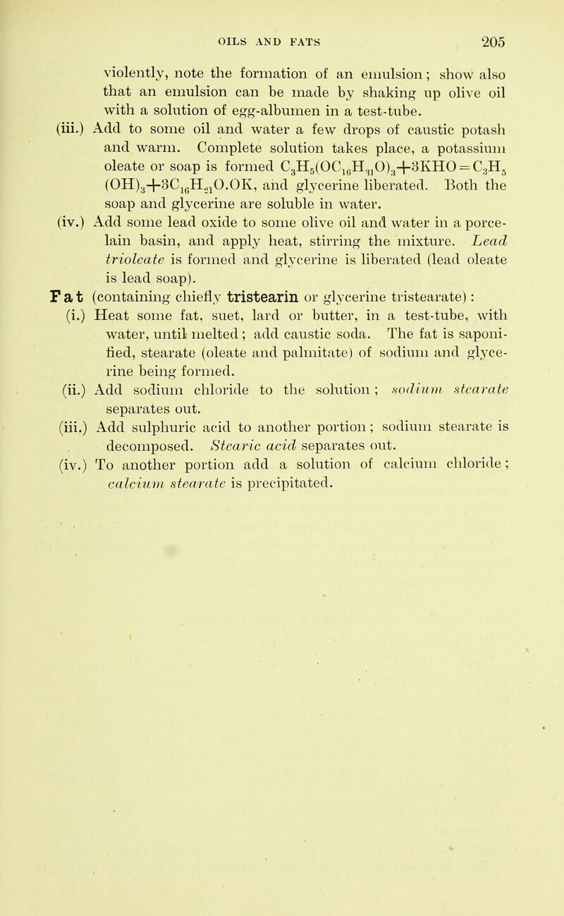 violently, note the formation of an emulsion; show also that an emulsion can be made by shakin^^ up olive oil with a solution of egg-albumen in a test-tube. (ill.) Add to some oil and water a few drops of caustic potash and warm. Complete solution takes place, a potassium oleate or soap is formed C3H5(OCi6H.„0).j4-3KHO-C3H,, (OH)3+3CjgH.,iO.OK, and glycerine liberated. Both the soap and glycerine are soluble in water. (iv.) Add some lead oxide to some olive oil and water in a porce- lain basin, and apply heat, stirring the mixture. Lead trioleate is formed and glycerine is liberated (lead oleate is lead soap). Fat (containing chiefly tristearin or glycerine tristearate): (i.) Heat some fat, suet, lard or butter, in a test-tube, with water, until- melted ; add caustic soda. The fat is saponi- fied, stearate (oleate and palmitate) of sodium and glyce- rine being formed, (ii.) Add sodium chloride to the solution; sodium stearate separates out. (iii.) Add sulphuric acid to another portion; sodium stearate is decomposed. Stearic acid separates out. (iv.) To another portion add a solution of calcium chloride ; calcium stearate is precipitated.
