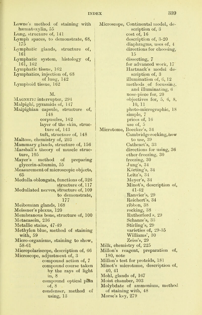 Lowne's method of staining with hsematoxylin, 55 \ Lung, structure of, 141 ' Lymph spaces, to demonstrate, 68, 175 Lymphatic glands, structure of, 161 Lymphatic system, histology of, 161, 162 Lymphatic tissue, 162 Lymphatics, injection of, 68 of lung, 142 Lymphoid tissue, 162 M. Magnetic interrupter, 294 Malpighi, pyramids of, 147 Malpighian capsule, structure of, 148 corpuscles, 162 layer of the skin, struc- ture of, 143 tuft, structure of, 148 Maltose, chemistry of, 203 Mammary glands, structure of, 156 Marshall's theory of muscle struc- ture, 105 Mayer's method of preparing glycerin-albumin, 55 Measurement of microscopic objects, 65 Medulla oblongata, functions of, 326 structure of, 117 Medullated nerves, structure of, 109 to demonstrate, 177 Meibomian glands, 168 Meissner's plexus, 120 Membranous bone, structure of, 100 Metacasein, 236 Metallic stains, 47-49 Methylen blue, method of staining with, 59 Micro-organisms, staining to show, 58-61 Micropolariscope, description of, 66 Microscope, adjustment of, 3 compound action of, 7 compound course taken by the rays of light in, 8 compound optical pllEn of, 8 condenser, method of using, 13 Microscope, Continental model, de- scription of, 3 cost of, 16 description of, 3-20 diaphragms, uses of, 4 directions for choosing, 15 dissecting, 7 for advanced work, 17 Hartnack's model de- scription of, 3 illumination of, 6, 12 methods of focussini^, and illuminating, 6 nose-piece for, 20 objectives for, 5, 6, 8, 10, 11 photo-micrographic, 18 simple, 7 prices of, 16 use of, 5 Microtome, Boecker's, 34 Cambridge rocking, how to use, 39 Cathcart's, 33 directions for using, 36 ether-freezing, 30 freezing, 30 Jung's, 34 Korting's, 34 Leitz's, 34 Meyer's, 34 Minot's, description of, 41-42 Ranvier's, 29 Reichert's, 34 ribbon, 38 rocking, 38 Rutherford s, 29 Schanze's, 33 Stirling's, 29 varieties of, 29-35 Williams', 30 Zeiss's, 29 Milk, chemistry of, 225 Millon's reagent, preparation of, 180, note Millon's test for proteids, 181 Minot's microtome, description of, 40, 41 Mohl, glands of, 167 Moist chamber, 303 Molybdate of ammonium, method of staining with, 48 Morse's key, 279